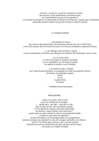 ... entonces ¿ en qué río, en qué luz encontraré el sostén
que necesito, el que pueda darme esa brizna de aire,
ese verdor primero con que asir la esperanza ?
... sin remedio he de bajar la voz para juntar los huesos con los huesos y quedar aquí, escuchando,
intentando alzarme contra el ojo gris de un silencio sideral y enorme.
YA SOMOS OTROS
... está yéndose el verano;
hay como un desvanecimiento, una sensación como de aire roto y brillos fríos,
como si de acá para allá convocasen las cosas a un rictus de acendrada y expectante tristeza;
.... y, sin embargo, todo está lleno y reposa,
o cruza cansinamente como buey que albergara los esfuerzos del mundo para volver a casa;
... ya, ya somos otros;
ya vibró en la sangre la alondra al mediodía
y ya, la enredadera, con sus hojas de estaño,
nos agrieta la sombra y toca el hombro;
… y el corazón lo sabe y tiembla,
por lo que inconscientemente va recogiendo sin orden sus pequeños enseres:
las fuentes, las profundas sequías,
la hiel,
la voz,
la pasión total,
la muerte;
... bandadas de gorriones pasan.
VÍA LACTEA
... densa es la noche; miro al cielo
con el ser turbado por la levedad;
¿ ... dónde estoy - me digo - y qué dios es éste
que me sube tan alto, que me ahonda y guarda
en este adarme de cuerpo y ante tanta inmensidad
me atenaza y siega el pecho como una brizna ?
¿ quién, quién soy para estrenar la vida en esta quietud del mundo
y ansiar un vuelo como de esperanza ?
... al amor del sendero, las luciérnagas gritan con su pequeña luz
mientras conmigo van crujiendo los velos de la sangre, las hierbas y los álamos;
... pero la Vía Láctea sigue enorme y alta, y mi dios querido
disemina sus racimos celestes para que aquí, tan lejos, no me muera;
... esta noche ya no podré olvidarla.
 