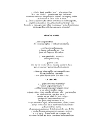 ¿ y dónde, donde pondría el mar ? ¿ y las piedrecillas
de la vida, dónde ? ... pero estamos aquí, en la senda
oscura que conduce a días principales de fiesta con su pan y olvido,
a días exactos de crisis, a días de dolor;
[... oh sí, lo reconozco; ha sido un arrebato de mi mente de piedra,
un grito despiadado de furia, el calor duro de la sangre aún;
lo siento, lo siento, procuraré labrar con otra paz y ardor el sentimiento;
perdón, perdón, así lo haré, de nuevo mi perdón]
VERANO, instante
... movidos por la brisa ,
los sauces de la plaza se ondulan suavemente;
... son las once en la mañana,
y algunas mujeres charlan y ríen
junto a la furgoneta del tendero;
[... altas, por el cielo, tres nubes
se dirigen al oeste]
... quiero ir al río,
pero me voy con las nubes a buscar y rescatar la lluvia
para prenderme y quemarme definitivamente;
... tiene que haber pueblos y corazones jóvenes,
lejos y muy bellos, esperando;
... pero quién llegará, quién, si es tanto el aire.
LA DEFENSA
¿ ... quién defenderá a mi enemigo
y cuándo yo podré defenderlo ?
... oídme los que tengáis por venganza mi ser
o por odio mi nombre, oídme,
¿ dónde están, o cómo coger las afrentas y salir y crear con ellas
un triunfo con que crear algo nuevo ?
... vosotros, los que sabéis del amor – digo –
quizá podáis comprender la armonía
que quiero, el eje necesario de luz,
lo que más allá de la piel y la hiedra siembra, dirime y canta;
… porque corren voces tras el miedo llamándonos al odio
y el odio instruye muros;
ah, que caigan, que caigan definitivamente los años de frío
y los días de ruina; venga pues mi enemigo a herirme
y yo le hiera, y de esta herida nueva, suya y mía,
nos mane claridad, sea fuente viva donde las fuerzas beban.
 