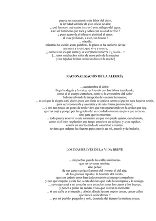 parece un sacramento esta labor del cielo,
la levedad sublime de este oficio de aire;
¿ qué fuerza o qué razón instruyó este milagro del agua,
este ser luminoso que toca y salva con su alud de frío ?
¿ pues acaso da el silencio plenitud al amor,
al más profundo, a éste, tan hondo ?
... miradla;
mientras he escrito estas palabras, la plaza se ha cubierto de luz
que nace y crece, que vive y muere,
¿ cómo si no es que canta y se estremece la tierra ? ¿ la oís... ?
[... unos muchachos salen de unos pubs de la esquina
y los tejados brillan como un dios en la noche]
RACIONALIZACIÓN DE LA ALEGRÍA
... acostumbra el dolor;
llega la alegría y la estoy recibiendo con los labios temblando,
como si el cuerpo extrañara, como si la costumbre del dolor
hubiese obviado la irrupción de sucesos hermosos;
... es así que la alegría casi duele, pues con furia se aprieta contra el pecho para hacerse sentir,
para ser reconocida y asumida y de esta forma pronunciarse;
... y son tan pocas las gotas de rocío vivo que van apareciendo en la aridez que soy,
que las cojo y pongo por las grietas del ser cuidadosamente no para que crezcan,
sino para que no mueran;
... todo parece revertir a este momento en que me quedo quieto, escuchando,
como si el leve resplandor que tengo estuviera en peligro, y, con rapidez,
contra un mar taimado de oscuridad e insidia,
tuviera que ordenar las fuerzas para creerlo en mí, amarlo y defenderlo.
LOS DÍAS BREVES DE LA VIDA BREVE
... mi pueblo guarda las calles milenarias
que no tuvieron nombre,
sino polvo;
de sus casas cuelga el aroma del tiempo, el del aire,
de los gruesos tapiales, la hondura del cariño,
que con cuánto amor han dado posesión al musgo compañero
y con qué empeño a esta luz, a esta dulzura que todo lo acompasa y lo sosiega;
... yo traigo aquí a mi corazón para escuchar pasar los carros y los bueyes,
y poner a punto las ruedas vivas que lustran la memoria;
... si una calle es el mundo ¿ dónde, dónde hemos puesto tantas, tantas calles
que nunca coincidimos ?
... por mi pueblo, pequeño y solo, desatada del tiempo la mañana cruza;
 