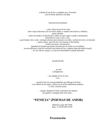 a dónde irá tan de luz y guadaña, que, al mirarla,
seca la frente, pensativo me deja.
VIEJAS ESTACIONES
... estos viejos trozos de mi vida,
estas viejas estaciones con sus trenes raídos y varados entre huesos y hollines,
quiero abrirlas,
verlas sin miedo a la desolación y saber con qué vagón o rueda o instrumento
descarrilé un viaje y otro y otro,
y qué tiempo vino a estar conmigo entonces para ejecutar con saña y acritud mi error y mi desastre
... quiero entrar, sacar de mis vías muertas el don herido,
tocarlo con amor, reconstruirlo;
[guardaré los golpes que jamás resuenan por las calles ni se nombran;
con mis derrotas y fuerzas construiré una brizna de luz y algunas hojas de hierba exacta]
... no, mi vida no se para, y el ojo de la herrumbre no puede detenerla.
ACONTECER
... ser útil
y desaparecer;
... las espadas al río, la rosa,
viva;
... quisiera irme tras esta pesadumbre que alberga la tristeza,
y en cambio he de seguir y frotar con fe la brevedad hasta acabarla,
y verla, vencerla acaso;
… aunque, después de todo, marcharme de repente,
me agobia y acongoja tanto aún, tanto...
“FENICIA” (POEMAS DE AMOR)
Depósito Legal: BI-74-06
Reg.: 11.05.06-450/19709
Presentación
 