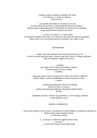 … porque al pasar levantaste los pájaros del suelo,
te los llevaste, y, al irte, me dejaste
como sin aire;
… por aquella calle abajo no recuerdo que te dije,
ni nunca sabré por qué bajé y continué bajando mientras tú subías;
tampoco pude comprender que tan vívido fuera un instante de luz quemada
ni que tanto hiriesen los posos de ceniza;
… ¿ y cómo vivir ahora ? ¿ y cómo volar ?
si levantaste los pájaros del suelo, te los llevaste y me heriste de muerte la garganta,
cómo, cómo vivir si me dejaste desierto el mundo y sin verdor el aire.
QUERERNOS
... amiga, tienes que soñarme entre tus pechos para que te viva
y abrir las puertas para que entre y, dentro, sepa, que el amor y el fuego esplenden
todos los abismos y lagares de la tierra;
… conmigo,
que sueño con tu vientre de alondras y trigales,
de arenas puras, de trazos cálidos
y lumbres;
… tengo que coger, Fenicia, los gritos de tu boca con mi boca y dártelos,
oírtelos llegar y sentir en desbandada tu aliento mientras te mimo
y quiero;
… tenemos que abrazarnos frente a la soledad,
frente el olvido y la muerte,
cariño, necesariamente debemos abrazarnos contra el alud
del frío;
… compañera, tenemos, tenemos que querernos, y, en la entrega, mirarnos,
y saber quiénes somos.
BAJO LA TORMENTA
... como sobre racimos, la luz se posa y enciende por tu pecho lagares y vendimias; mientras, la
mañana arroja como presagios lanzas,
y, como besos, lluvia;
[… se elevan y estallan los capullos de las rosas,
¿ los oyes ?
¿ u oyes cómo acoge la tierra alborozada
 