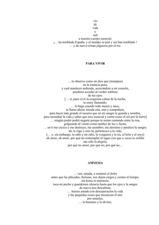 vio
de
vida
y
sed
a nuestro cuerpo esencial;
¡… ha temblado España, y el mundo, tu piel y ser han temblado !
… y de nuevo trinan jilgueros por el río.
PARA VIVIR
… te observo como un dios que irrumpiera
en la estancia pura,
y cual atardecer ardiendo, acercándote a mi corazón,
puediera acceder al verdor sublime
de tus ojos;
[… sí, para vivir la exquisita calma de la noche,
te estoy llamando;
… lo hago cuando todo muere y nace,
te llamo ahora, amada mía, mía y compañera,
para hacer más grande el susurro que en mi sangre te guarda y nombra,
para incendiar la vida y saber que eres esencial y cierta como el sol por la tierra]
… ningún poder podrá negarte porque te siento cantando entre la risa,
golpeando al viento como tambor de luz y fiesta;
… en ti me crezco y me destruyo, me asombro, me derramo y paralizo la sangre;
ah, te oigo y eres tú, pertenezco a la vida;
[… y, sin embargo, tu odio y mi odio, la venganza y la ira, el león y el oryx]
oh amor, oh amor, por qué no contemplar el signo con que a veces se exhibe
tan sólo la alegría;
por qué no amor, por qué no, por qué no…
AMNESIA
… ven, amada, a sostener el dolor
antes que las pléyades, furiosas, nos dejen ciegos y yermo el tiempo,
sin horas ni memoria;
toca mi pecho y guardemos silencio hasta que los ojos y la sangre
de nuevo nos descubran;
… hemos amado con desesperación la vida
y las pequeñas cosas que encarecen el aire
por amarlas;
… lo humano y lo divino,
 