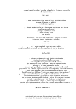 y por qué prende la verdad e incendia – tal cual vivo – la ingente conmoción
de este momento.
TUS OJOS
... desde el sol de los arroyos, desde el cielo y la tierra desnudos,
yo traía, oh Fenicia, mi sed de ti,
buscándote en el pecho;
... y llegaste, y todas las fuerzas y dominios se engendraron para hacerse
luz y fuego en ese instante,
principio que latió con furia
contra los odres rojos
del corazón;
… nunca supe – pues nadie en la alegría sabe – qué grito dio la vida
al fundir tu aliento, mis hambres y sus luces;
. . . . . . . . .
. . . . . . . . .
¡ ... y cómo enunciar la estancia en que te habito,
pues cómo, ay Fenicia, sentir la luz vibrar y explicar sin más tus ojos, cómo !
QUÉMAME
... quémame, arráncame de cuajo el silencio de los ojos,
taladra mi corazón y el final no será roca,
sino sangre hirviendo para llenar el río de tu vida;
... por arboledas de fuego has venido a beber mi mar embravecido,
a instruir en mi pecho una canción de olas;
[aunque sé, ay querida, que hemos de romper nuestras venas de cristal
y reparar con celo y daño el pago inexorable de este tiempo frágil con su edad hermosa]
... pero ¿ habrá después ? ¿ y refugio para las fuerzas rotas del agua,
habrá ? ¿ y qué será del fuego ? ¿ y del amor, de este amor si algo quedase... ?
¿ … es que acaso no habrá de importar que hayamos de mirarnos tal vez
salvajes e irreconocibles ? ¿ y por qué no - digo - como dos infortunados
que tuvieron el don de compartir el mundo y todo lo vivieron conscientemente
con furia y plenitud como es y está siendo aún en este instante;
por qué no, Fenicia, por qué no, aunque algo nos esté gritando
que tras esta aceptación estallará el dolor y se excitará convocándonos la muerte…?
OLOR A MANZANAS
... mientras la tarde vive y se abrasa contra el pecho del mar,
sus cenizas desprenden olor a manzanas y tu cuerpo vibra;
 