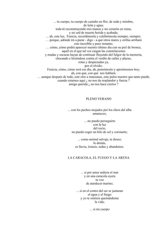 ... tu cuerpo, tu cuerpo de castaño en flor, de seda y mimbre,
de león y agua;
toda tú reconstruyendo mis manos y mi corazón en ruina,
y mi sed de muerte herida y acabada;
... ah, esta luz, Fenicia, recordémosla y celebrémosla siempre, siempre;
… porque, adónde irá a parar - digo - a qué otros mares y orillas arribará
este increíble y puro instante;
… cómo, cómo podrá aparecer nuestro último día con su piel de bronce,
aquél en el que tal vez caigan las constelaciones
y mudas y oscuras hayan de continuar fluyendo del fulgor de la memoria,
chocando e hiriéndose contra el verdín de calles y plazas,
rotas y despiezadas ya,
por el olvido;
Fenicia, cómo, cómo será ese día, ah, pensémoslo y apretémonos hoy;
ah, con qué, con qué nos hablará;
… aunque después de todo, este olor a manzanas, este pulso nuestro que tanto puede,
cuando estamos aquí ¿ no nos da resplandor y fuerza ?
amiga querida ¿ no nos hace ciertos ?
PLENO VERANO
... con los pechos mojados por los óleos del alba
amaneces;
... no puedo perseguirte
con la luz
del rocío,
no puedo coger un hilo de sol y coronarte;
... como animal salvaje, te deseo;
lo demás,
es lluvia, éxtasis, sedas y abandonos.
LA CARACOLA, EL FUEGO Y LA ARENA
... si por amor ardiera el mar
y en una caracola oyera
tu voz
de atardecer marino;
... si en el centro del ser se juntaran
el agua y el fuego
y yo te sintiera quemándome
la vida;
... si mi cuerpo
 