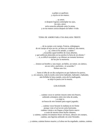 a golpes se quebrara
y cayera en tus manos;
... ay amor,
si después lograra contemplar tus ojos,
tus ojos, amor,
sería caracola ardiendo entre la arena,
y en tus manos ceniza después de haber vivido.
TEMA DE AMOR PARA UNA BALADA TRISTE
... de tu cuerpo a mi cuerpo, Fenicia, relámpagos;
de mi cuerpo al tuyo un río, un beso en vendaval, una marea;
¡ …ay, cómo te he amado, y cuánto !
¡ recuerdas aquel temblor de rosas abiertas,
y qué ambrosía detectaba en tus pechos la furia de mi aliento !
... sí, es difícil recordarte y no obtener un instante hermoso
de luz por la memoria;
… éramos un hombre y una mujer, un hálito, un rumor, un cántico,
un eco solo y purísimo ¿ te acuerdas ?
fuimos una vez;
… hasta el alba de un día cualquiera en que ladraron los perros,
y, sin cansarse, toda la noche estuvieron ladrando, ladrando y ladrando;
aún brillaba la luna cuando, cerca de la madrugada,
se alejó la jauría con la muerte.
LOS JUEGOS
... cuántas veces te sentiste insecto entre mis brazos,
urdiendo columpios entre mis telas de araña,
y te dejé ir,
en busca de otro instante para seguir jugando;
... cuántas veces besaste la mañana en mi frente
porque viste el sol en mi corto horizonte,
cuántas viniste a mi fragua a forjar hierro nuevo
a costa de nuestro amor hecho chatarra,
y cuántas, cuántas inventamos besos sin bocas, abrazos sin cuerpos,
cuántas, una lágrima ardiendo sin estar llorando;
... y cuántas, cuántas hemos muerto y el alma nos ha engañado, cuántas, cuántas.
 