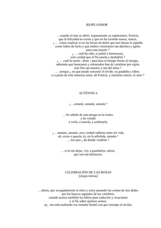 RESPLANDOR
... cuando el mar se abrió, seguramente ya supiésemos, Fenicia,
que la felicidad no existe y que no ha existido nunca, nunca;
¿ … cómo explicar si no las brisas de dolor que nos lamen la espalda
como lobos de hielo y que ambos viniéramos tan dúctiles y ágiles
para esta muerte ?
¿ … cuál ha sido, si puñal o hermosura,
esta verdad que al fin asuela y deshabita ?
¿ … cuál la razón - dime - para huir el tiempo frente al tiempo,
sabiendo que huracanes y estruendos han de vertebrar por siglos
este frío tan nuestro y tan del alma ?
… porque ¿ en qué puede consistir el olvido, su guadaña y labor,
si a pesar de esta inmensa ruina, ah Fenicia, y mientras muero, te amo ?
AUTÉNTICA
¡ ... amante, amante, amante !
... he sabido de una arruga en tu rostro,
y he venido
a verla, a tenerla, a celebrarla;
¡ ... amante, amante, eres verdad sublime entre mi vida,
ah, corzo o gacela, tú, en la arboleda, amante !
... tus ojos ¿ de dónde vendrán ?
... si tú me dejas, voy a guardarlos, ahora,
que son tan hermosos.
CELEBRACIÓN DE LAS ROSAS
[elegía íntima]
... ahora, que sosegadamente te miro y estoy pasando las yemas de mis dedos
por los huecos sagrados de tus vértebras,
cuando acerco también los labios para seducirte y resucitarte
y al fin saber quiénes somos,
ay, me está asaltando ese instante brutal con que irrumpe el olvido;
 