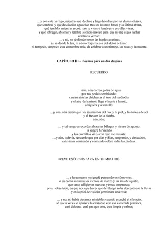 ... y con este vértigo, mientras me declaro y hago hombre por tus dunas solares,
qué sombras y qué desolación aguardan tras los últimos besos y la última arena,
qué temblor mientras recojo por tu vientre lumbres y estrellas vivas,
y qué lóbrego, abismal y terrible silencio invoco para que no me oigas luchar
contra la verdad;
… y no, no sé dónde poner las hordas asesinas,
ni sé dónde la luz, ni cómo forjar la paz del dolor del mar,
ni tampoco, tampoco esta costumbre mía, de celebrar a un tiempo, las rosas y la muerte.
CAPÍTULO III – Poemas para un día después
RECUERDO
… aún, aún corren gotas de agua
por tus pechos temblando;
cantan aún las chicharras al son del mediodía
y el aire del rastrojo llega y huele a hinojo,
a higuera y a tomillo;
…y aún, aún embriagan los murmullos del río, y tu piel, y las torvas de sol
y el frescor de la hierba,
aún, aún;
… y tal vengo a recordar ahora tus bálagos y nieves de agosto:
la sangre hirviendo
y los cuchillos vivos con que me mataste;
…y aún, todavía, recuerdo que por días y días, sangrando, y descalzos,
estuvimos corriendo y corriendo sobre todas las piedras.
BREVE EXÉGESIS PARA UN TIEMPO IDO
… y largamente me quedé pensando en cómo eras,
o en cómo aullaron los cierzos de marzo y las iras de agosto,
que tanto afligieron nuestras yemas tempranas;
pero, sobre todo, en que no supe hacer que del fuego solar descendiese la lluvia
y en la piel del volcán germinara una rosa;
… y no, no había desamor ni nieblas cuando escuché el silencio;
sé que a veces se aparece la eternidad con esa esmerada placidez,
casi dulzura, cual paz que orea, que limpia y calma;
 