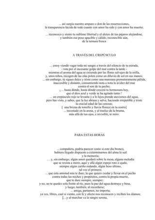 ... así surgía nuestro amparo o don de las resurrecciones,
la transparencia lúcida de todo cuanto con amor ha sido y con amor ha muerto;
... reconozco y siento tu sublime libertad y el aleteo de tus pájaros alejándose,
y también ese poso apacible y cálido, reconocible aún,
de la ternura fresca
A TRAVÉS DEL CREPÚSCULO
... estoy viendo vagar toda mi sangre a través del silencio de tu mirada,
- rota por el incesante golpe del mar contra la tarde -
mientras el aroma del agua se extiende por las flores salvajes de la orilla,
y, unos niños, recogen de las olas polen como un diluvio de sol en sus manos;
... sin embargo, tú sigues dulce y triste como una manzana prematuramente pálida,
inaccesible y distante, consumiendo nota a nota la avidez del mar
contra el son de tu pecho;
¡ ... hasta dónde, hasta dónde crecerá tu hermosura hoy,
que el dios azul y verde se ha agitado tanto !
... un crepúsculo rojo se levanta y a lo lejos prende atavismos del agua,
pero has visto, y sabes, que la luz abrasa y salva, haciendo irrepetible y triste
la crucial edad de las cerezas;
[ una brizna de tomillo y lluvia florece en tu rostro]
... recostado en la arena, y al trasluz de la bruma,
más allá de tus ojos, e invisible, te miro.
PARA ESTAS HORAS
... compañera, podría parecer como si este día bronco,
hubiera llegado dispuesto a exterminarnos del alma la sed
y la memoria;
… y, sin embargo, algún amor quedará sobre la mesa, alguna melodía
que se resista a morir, aquí y allá algún espejo roto o ajado,
siempre algún cariño rodando, algún beso último,
tal vez el primero;
... que esta amistad mía te dure; la que quiero cuidar y llevar en el pecho
contra todas las noches y propósitos, contra la propia muerte,
que te dure siempre, siempre;
y no, no te quedes sola frente al río, pues la paz del agua destruye y besa,
y luego, también, al recordarse;
... amiga, partamos, no importa;
ya ves, libres, cual si viento, con fe y afecto nos reconocen y reciben los álamos;
[…y al marchar va la sangre serena,
 