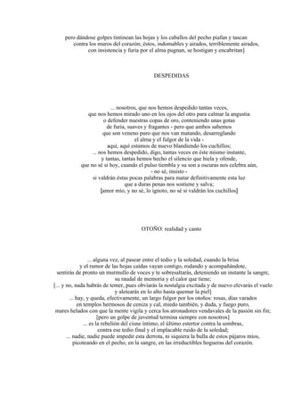 pero dándose golpes tintinean las hojas y los caballos del pecho piafan y tascan
contra los muros del corazón; éstos, indomables y airados, terriblemente airados,
con insistencia y furia por el alma pugnan, se hostigan y encabritan]
DESPEDIDAS
... nosotros, que nos hemos despedido tantas veces,
que nos hemos mirado uno en los ojos del otro para calmar la angustia
o defender nuestras copas de oro, conteniendo unas gotas
de furia, suaves y fragantes - pero que ambos sabemos
que son veneno puro que nos van matando, desarreglando
el alma y el fulgor de la vida -
aquí, aquí estamos de nuevo blandiendo los cuchillos;
... nos hemos despedido, digo, tantas veces en éste mismo instante,
y tantas, tantas hemos hecho el silencio que hiela y ofende,
que no sé si hoy, cuando el pulso tiembla y su son a oscuras nos celebra aún,
- no sé, insisto -
si valdrán éstas pocas palabras para matar definitivamente esta luz
que a duras penas nos sostiene y salva;
[amor mío, y no sé, lo ignoto, no sé si valdrán los cuchillos]
OTOÑO: realidad y canto
... alguna vez, al pasear entre el tedio y la soledad, cuando la brisa
y el rumor de las hojas caídas vayan contigo, rodando y acompañándote,
sentirás de pronto un murmullo de voces y te sobresaltarás, deteniendo un instante la sangre,
su raudal de memoria y el calor que tiene;
[... y no, nada habrás de temer, pues obviarás la nostalgia excitada y de nuevo elevarás el vuelo
y aletearás en lo alto hasta quemar la piel]
... hay, y queda, efectivamente, un largo fulgor por los otoños: rosas, días varados
en templos hermosos de ceniza y cal, miedo también, y duda, y fuego puro,
mares helados con que la mente vigila y cerca los atronadores vendavales de la pasión sin fin;
[pero un golpe de juventud termina siempre con nosotros]
... es la rebelión del cisne íntimo, el último estertor contra la sombras,
contra ese tedio final y el implacable ruido de la soledad;
... nadie, nadie puede impedir esta derrota, ni siquiera la bulla de estos pájaros míos,
picoteando en el pecho, en la sangre, en las irreductibles hogueras del corazón.
 
