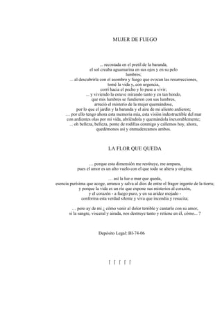 MUJER DE FUEGO
... recostada en el pretil de la baranda,
el sol creaba aguamarina en sus ojos y en su pelo
lumbres;
... al descubrirla con el asombro y fuego que evocan las resurrecciones,
tomé la vida y, con urgencia,
corrí hacia el pecho y lo puse a vivir;
... y viviendo la estuve mirando tanto y en tan hondo,
que mis lumbres se fundieron con sus lumbres,
arreció el misterio de la mujer quemándose,
por lo que el jardín y la baranda y el aire de mi aliento ardieron;
… por ello tengo ahora esta memoria mía, esta visión indestructible del mar
con ardientes olas por mi vida, abriéndola y quemándola inexorablemente;
... oh belleza, belleza, ponte de rodillas conmigo y callemos hoy, ahora,
quedémonos así y enmudezcamos ambos.
LA FLOR QUE QUEDA
… porque esta dimensión me restituye, me ampara,
pues el amor es un alto vuelo con el que todo se altera y origina;
… así la luz o mar que queda,
esencia purísima que acoge, arranca y salva al dios de entre el fragor ingente de la tierra;
y porque la vida es un río que expone sus misterios al corazón,
y el corazón - a fuego puro, y en su aridez mojado -
conforma esta verdad silente y viva que incendia y resucita;
… pero ay de mí ¿ cómo venir al dolor terrible y cantarlo con su amor,
si la sangre, visceral y airada, nos destruye tanto y retiene en él, cómo... ?
Depósito Legal: BI-74-06
    
 