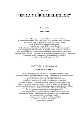 TÍTULO:
“ÉPICA Y LÍRICADEL DOLOR”
Presentación
PALABRAS
... mis palabras, que no construyen hoy ni puentes ni estrellas,
y que a menudo crepitan como fuego cogido de los rescoldos duros del corazón,
mis palabras, digo, las pongo con cuidado aquí, en estos versos,
como sin luz ni tiempo apenas, dudando casi;
… poco hay que ofrecer desde el don no habido,
desde esta intemperie aciaga de los hombres que vamos con las manos en alto,
tanteando y preguntando sólo, ahítos de ingentes guerras, cegueras, y extravíos;
[una fragilidad pavorosa me toca cuando inquiero al alma qué he de de hacer o dar,
y el silencio aprieta el pecho y hace daño con su inteligencia sabia y honda, pura y desmedida]
... oh amigos, aunque tristes y pocas, retened y juntad mis palabras,
tal vez, algún sueño, pueda hacerse con ellas.
CAPÍTULO I – Crónicas de urgencia
PRIMERA REFLEXIÓN
... este descalabro de mi vida, este golpe exterminador de ángeles y rosas,
este acontecer que se me ha adentrado en el pecho y me ha llenado de estragos la sangre
y el discurso del cielo, me asedia, me tensa y duele;
... no quiero exagerar en cómo es la soledad mientras se instruye,
o cómo llega la estulticia del tiempo y va invadiendo los hombros,
los brazos, la cintura y los pies sigilosamente, cómo tira sobre el diván del loco
porque ya no quedan pájaros por pasar a través de la ventana y el daño es grande:
una constelación desconocida y descontrolada de ejes y cuerpos, estridencias y órdenes;
yo sé que es un momento de mínima virtud y de escasísimo hombre,
una refriega de lobos enjaulados por y en mi propio frío;
… pero sé también que esta ruina mía pasará, aunque a dicha resurrección
nadie esté convocado y los lobos me aúllen hora a hora, día a día y año a año
por las venas tensas y heladas del corazón;
… yo creo, creo en la vida de mis huesos sitiados;
¿ dónde si no construiré lo que espero ?
¿ dónde si no la libertad ?
 