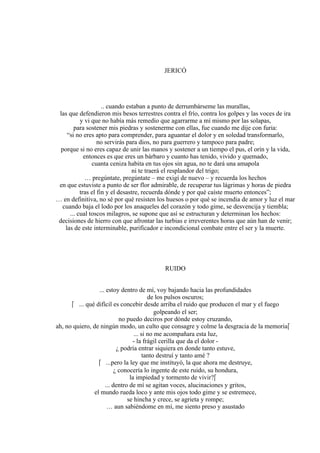 JERICÓ
.. cuando estaban a punto de derrumbárseme las murallas,
las que defendieron mis besos terrestres contra el frío, contra los golpes y las voces de ira
y vi que no había más remedio que agarrarme a mí mismo por las solapas,
para sostener mis piedras y sostenerme con ellas, fue cuando me dije con furia:
“si no eres apto para comprender, para aguantar el dolor y en soledad transformarlo,
no servirás para dios, no para guerrero y tampoco para padre;
porque si no eres capaz de unir las manos y sostener a un tiempo el pus, el orín y la vida,
entonces es que eres un bárbaro y cuanto has tenido, vivido y quemado,
cuanta ceniza habita en tus ojos sin agua, no te dará una amapola
ni te traerá el resplandor del trigo;
… pregúntate, pregúntate – me exigí de nuevo – y recuerda los hechos
en que estuviste a punto de ser flor admirable, de recuperar tus lágrimas y horas de piedra
tras el fin y el desastre, recuerda dónde y por qué caíste muerto entonces”;
… en definitiva, no sé por qué resisten los huesos o por qué se incendia de amor y luz el mar
cuando baja el lodo por los anaqueles del corazón y todo gime, se desvencija y tiembla;
... cual toscos milagros, se supone que así se estructuran y determinan los hechos:
decisiones de hierro con que afrontar las turbias e irreverentes horas que aún han de venir;
las de este interminable, purificador e incondicional combate entre el ser y la muerte.
RUIDO
... estoy dentro de mí, voy bajando hacia las profundidades
de los pulsos oscuros;
 ... qué difícil es concebir desde arriba el ruido que producen el mar y el fuego
golpeando el ser;
no puedo deciros por dónde estoy cruzando,
ah, no quiero, de ningún modo, un culto que consagre y colme la desgracia de la memoria
... si no me acompañara esta luz,
- la frágil cerilla que da el dolor -
¿ podría entrar siquiera en donde tanto estuve,
tanto destruí y tanto amé ?
 ...pero la ley que me instituyó, la que ahora me destruye,
¿ conocería lo ingente de este ruido, su hondura,
la impiedad y tormento de vivir?
... dentro de mí se agitan voces, alucinaciones y gritos,
el mundo rueda loco y ante mis ojos todo gime y se estremece,
se hincha y crece, se agrieta y rompe;
… aun sabiéndome en mí, me siento preso y asustado
 