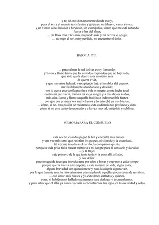 y no sé, no sé exactamente dónde estoy,
pues el ser y el mundo se enfrentan y golpean, se diluyen, van y vienen,
y un viento seco, helador e hirviente, sin escrúpulos, siento que me está robando
fuerza y luz del alma;
… oh Dios mío, Dios mío, no puedo más y mi cerilla se apaga;
… no oigo el ser, estoy perdido, no encuentro el dolor.
BAJO LA PIEL
... para calmar la sed del ser estoy llamando;
y llamo y llamo hasta que los sentidos responden que no hay nadie,
que sólo queda dentro esta intuición mía
de querer vivir,
y que me estoy helando y rompiendo bajo el temblor del cuerpo,
irremisiblemente abandonado y desoído;
por lo que a esta conflagración a vida o muerte, a esta lucha total
contra mi piel vacía, llamo a mi vieja sangre y a mis dioses raídos,
más aún, llamo y llamo a aquella insólita e indestructible fuerza
con que por primera vez sentí el amor y lo estreché en mis brazos;
... cómo, si no, esta pasión de resistencia, esta audiencia tan profunda y dura,
cómo si no este canto desesperado y a la vez mortal, intrépido y sublime.
MEMORIA PARA EL CONSUELO
... esta noche, cuando apagué la luz y encontré mis huesos
y una vez más sentí que resistían los golpes, el silencio y la oscuridad,
tal vez me invadiese el cariño, la compasión quizás,
porque a toda prisa fui a buscar memoria a mi sangre para el consuelo y dárselo;
... y la traje;
traje primero de la que tanta tenía y la puse allí, al lado,
y nos dolió;
pero enseguida tuve que introducirme por años y horas y regresar a cada tiempo
porque quería traer a este empeño, a este instante de vida, algún calor,
alguna brevedad con que acontece y pasa la alegría alguna vez,
por lo que durante mucho rato estuvimos contemplando aquellas pocas cosas de mi alma;
... con amor, mis huesos y yo estuvimos callados y quietos,
como si hubiésemos hallado una manera para dialogar y acompañarnos,
y para saber que el alba ya nunca volvería a encontrarnos tan lejos, en la oscuridad y solos.
 