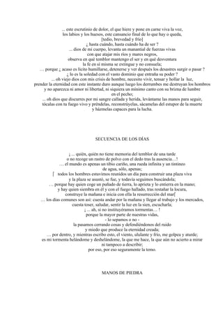... este escrutinio de dolor, el que hiere y pone en carne viva la voz,
los labios y los huesos, este cansancio final de lo que hay o queda,
[tedio, brevedad y frío]
¿ hasta cuándo, hasta cuándo ha de ser ?
... dios de mi cuerpo, levanta un manantial de fuerzas vivas
con que atajar mis ríos y mares negros,
observa en qué temblor mantengo el ser y en qué desventura
la fe en sí misma se extingue y no consuela;
… porque ¿ acaso es lícito humillarse, detenerse y ver después los desastres surgir o pasar ?
¿ lo es la soledad con el vasto dominio que entraña su poder ?
... oh viejo dios con mis crisis de hombre, necesito vivir, tensar y hollar la luz,
prender la eternidad con este instante duro aunque luego los derrumbes me destruyan los hombros
y no aparezca ni amor ni libertad, ni siquiera un mínimo canto con su brizna de lumbre
en el pecho;
... oh dios que discurres por mi sangre callada y herida, levántame las manos para seguir,
tócalas con tu fuego vivo y préndelas, reconstrúyelas, sácamelas del estupor de la muerte
y házmelas capaces para la lucha.
SECUENCIA DE LOS DÍAS
¡ ... quién, quién no tiene memoria del temblor de una tarde
o no recoge un rastro de polvo con el dedo tras la ausencia…!
… el mundo es apenas un tibio cariño, una rueda infinita y un tintineo
de agua, sólo, apenas;
 todos los hombres estuvimos reunidos un día para construir una plaza viva
y la plaza se asustó, se fue, y todavía seguimos buscándola;
… porque hay quien coge un puñado de tierra, lo aprieta y lo entierra en la mano;
y hay quien siembra en él y con el fuego hallado, tras restañar la locura,
construye la mañana e inicia con ella la resurrección del mar
… los días comunes son así: cuesta andar por la mañana y llegar al trabajo y los mercados,
cuesta toser, saludar, sentir la luz en la sien, escucharla;
¡ ... ah, si no instituyéramos tormentas… !
porque la mayor parte de nuestras vidas,
- lo sepamos o no -
la pasamos cerrando cosas y defendiéndonos del ruido
y miedo que produce la eternidad creada;
… por dentro, y mientras escribo esto, el viento, ululante y frío, me golpea y aturde;
es mi tormenta helándome y deshelándome, la que me hace, la que aún no acierto a mirar
ni tampoco a describir;
por eso, por eso seguramente la temo.
MANOS DE PIEDRA
 