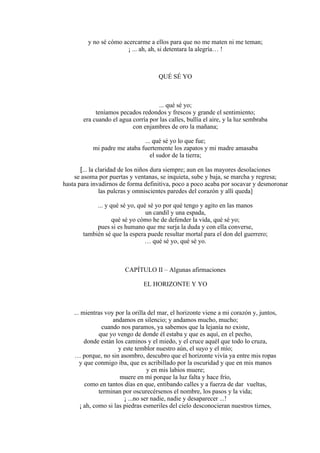 y no sé cómo acercarme a ellos para que no me maten ni me teman;
¡ ... ah, ah, si detentara la alegría… !
QUÉ SÉ YO
... qué sé yo;
teníamos pecados redondos y frescos y grande el sentimiento;
era cuando el agua corría por las calles, bullía el aire, y la luz sembraba
con enjambres de oro la mañana;
... qué sé yo lo que fue;
mi padre me ataba fuertemente los zapatos y mi madre amasaba
el sudor de la tierra;
[... la claridad de los niños dura siempre; aun en las mayores desolaciones
se asoma por puertas y ventanas, se inquieta, sube y baja, se marcha y regresa;
hasta para invadirnos de forma definitiva, poco a poco acaba por socavar y desmoronar
las pulcras y omniscientes paredes del corazón y allí queda]
... y qué sé yo, qué sé yo por qué tengo y agito en las manos
un candil y una espada,
qué sé yo cómo he de defender la vida, qué sé yo;
pues si es humano que me surja la duda y con ella converse,
también sé que la espera puede resultar mortal para el don del guerrero;
… qué sé yo, qué sé yo.
CAPÍTULO II – Algunas afirmaciones
EL HORIZONTE Y YO
... mientras voy por la orilla del mar, el horizonte viene a mi corazón y, juntos,
andamos en silencio; y andamos mucho, mucho;
cuando nos paramos, ya sabemos que la lejanía no existe,
que yo vengo de donde él estaba y que es aquí, en el pecho,
donde están los caminos y el miedo, y el cruce aquél que todo lo cruza,
y este temblor nuestro aún, el suyo y el mío;
… porque, no sin asombro, descubro que el horizonte vivía ya entre mis ropas
y que conmigo iba, que es acribillado por la oscuridad y que en mis manos
y en mis labios muere;
muere en mí porque la luz falta y hace frío,
como en tantos días en que, entibando calles y a fuerza de dar vueltas,
terminan por oscurecérsenos el nombre, los pasos y la vida;
¡ ...no ser nadie, nadie y desaparecer ...!
¡ ah, como si las piedras esmeriles del cielo desconocieran nuestros tiznes,
 