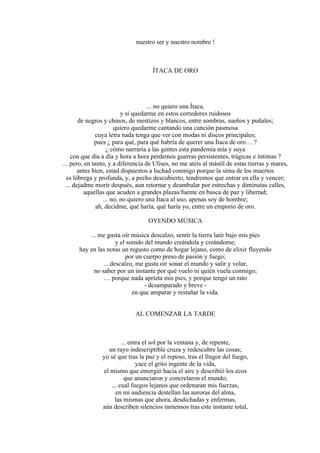 nuestro ser y nuestro nombre !
ÍTACA DE ORO
... no quiero una Ítaca,
y sí quedarme en estos corredores ruidosos
de negros y chinos, de mestizos y blancos, entre sombras, sueños y puñales;
quiero quedarme cantando una canción pasmosa
cuya letra nada tenga que ver con modas ni discos principales;
pues ¿ para qué, para qué habría de querer una Ítaca de oro… ?
¿ cómo narraría a las gentes esta pandemia mía y suya
con que día a día y hora a hora perdemos guerras persistentes, trágicas e íntimas ?
... pero, en tanto, y a diferencia de Ulises, no me atéis al mástil de estas tierras y mares,
antes bien, estad dispuestos a luchad conmigo porque la sima de los muertos
es lóbrega y profunda, y, a pecho descubierto, tendremos que entrar en ella y vencer;
... dejadme morir después, aun retornar y deambular por estrechas y diminutas calles,
aquellas que acuden a grandes plazas/fuente en busca de paz y libertad;
... no, no quiero una Ítaca al uso, apenas soy de hombre;
ah, decidme, qué haría, qué haría yo, entre un emporio de oro.
OYENDO MÚSICA
... me gusta oír música descalzo, sentir la tierra latir bajo mis pies
y el sonido del mundo creándola y creándome;
hay en las notas un regusto como de hogar lejano, como de elixir fluyendo
por un cuerpo preso de pasión y fuego;
... descalzo, me gusta oír sonar el mundo y salir y volar,
no saber por un instante por qué vuelo ni quién vuela conmigo;
… porque nada aprieta mis pies, y porque tengo un rato
- desamparado y breve -
en que amparar y restañar la vida.
AL COMENZAR LA TARDE
... entra el sol por la ventana y, de repente,
un rayo indescriptible cruza y redescubre las cosas;
yo sé que tras la paz y el reposo, tras el fragor del fuego,
yace el grito ingente de la vida,
el mismo que emergió hacia el aire y describió los ecos
que anunciaron y concretaron el mundo;
... cual fuegos lejanos que ordenaran mis fuerzas,
en mi audiencia destellan las auroras del alma,
las mismas que ahora, desdichadas y enfermas,
aún describen silencios inmensos tras este instante total,
 