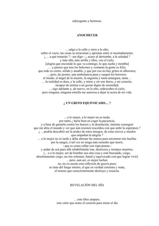 subyugante y hermoso.
ANOCHECER
... salgo a la calle y miro a lo alto;
sobre el vacío, las casas se arraciman y aprietan entre sí inusitadamente;
¿ ... a qué temerán ? - me digo - ¿ acaso al derrumbe, a la soledad ?
y más allá, más arriba y tibio, veo el cielo,
[alegría que enciende lo que va conmigo, lo que sueña y tiembla]
… y pienso que tras los balcones y ventanas la gente es feliz,
que todo es cierto, sólido y amable, y que por eso no hay gritos ni alborotos;
... pero, de pronto, una ambulancia pasa y surgen los horrores:
el miedo, el ángel de la muerte, la angustia y tanta amargura, tanta…
... la realidad es dura, y la calle, y mirar y oír son duros, y mi corazón,
incapaz de asirme a un gozne digno de serenidad;
... sigo adelante y, de nuevo, en lo alto, redescubro el cielo;
pero ninguna, ninguna estrella me autoriza a dejar la acera de mi vida.
¿ UN GRITO EQUIVOCADO… ?
... a lo mejor, a lo mejor no es tarde;
por tanto ¿ haría bien en coger la paciencia,
y a base de gastarla contra los huesos y la desolación, intentar conseguir
que me abra el mundo y ver que aún resisten rescoldos con que urdir la esperanza ?
¿ ... podría descubrir así la aridez de estos musgos, de estas nieves y miedos
que empañan la alegría ?
... a lo mejor no es tarde y deba abrasar las manos para encontrar mis huellas
por la sangre, o tal vez no tenga más remedio que morir,
- que es como callar con ropa puesta -
y andar de acá para allá rehabilitando iras, destrozos y tiempos muertos;
[... o a lo mejor, ser de hombre sea otra cosa y esté buscando, ciego,
absolutamente ciego, un rito solemne, banal y equivocado con que lograr vivir]
... pero, aun así, es mejor luchar;
no, no os asuste esta reflexión de guerra pura;
se trata del fuego íntimo, el que en verdad cimienta y mata,
el mismo que conscientemente destruye y resucita.
REVELACIÓN DEL DÍA
... este tibio amparo,
este calor que nutre el corazón para mirar el día
 