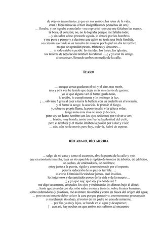 de objetos importantes, y que en sus manos, los retos de la vida,
eran o bien minucias o bien insignificantes pedacitos de oro]
… lloraba, y no lograba consolarlo - me reproché - porque me faltaban las manos,
la boca, el corazón; no, no lo lograba porque me faltaba todo;
... y sin saber cómo prestarle ayuda, lo abracé por los hombros
y me puse a pensar y a decirme que quién no tenía una biela fundida,
un circuito averiado o un tumulto de moscas por la piel un día terrorífico
en que se agrandan pestes, tristezas y desastres…
… y todo estaba cerrado: las tiendas, los bares, las iglesias,
los talleres de reparación también lo estaban .…; y yo con mi amigo
al amanecer, llorando ambos en medio de la calle.
ÍCARO
… aunque cerca quedaran el sol y el aire, tras morir,
una y otra vez he tenido que dejar atrás mis carros de guerra;
yo sé que alguna vez el barro iguala todo,
lo recibe, lo cumplimenta y le instituye la luz;
¡ ... sálvame ! grita al caer a tierra la belleza con un cuchillo en el corazón,
y el barro la acoge, la acaricia, le prende el fuego,
y, sobre su propia llama, la pone en alto y la echa a volar;
... tengo rotas mis alas de amor y de cera,
pero soy un Ícaro-hombre con los ojos sedientos por volver a ver;
... hondo, muy hondo, ansío con fuerza la plenitud del cielo,
pero el temblor y el miedo inhiben la pasión por volar y vivir;
... aún, aún he de morir; pero hoy, todavía, habré de esperar.
RÍO ABAJO, RÍO ARRIBA
... salgo de mi casa y tomo el ascensor, abro la puerta de la calle y veo
que en constante marcha, baja un río apacible y repleto de troncos de árboles, de edificios,
de coches, de ordenadores, de hombres;
estoy junto a la puerta, rígido y conmocionado por el espanto,
pero la seducción de su paz es terrible…;
es el río Eternidad llevándose juntos, cual insidias,
los injuriosos y destartalados posos de la vida y de la muerte…
… ¿ y yo qué soy, qué soy y a dónde iré ?
me digo secamente, crispados los ojos y rechinando los dientes bajo el dintel;
... hasta que pisando con decisión sobre mesas y troncos, sobre frentes humanas,
sobre ordenadores y plásticos, me aventuro río arriba y corro en busca del origen del agua;
... pero en un instante debo volver la cara porque pensativo, enormemente preocupado
y marchando río abajo, el rostro de mi padre no cesa de mirarme;
... por fin, ya muy lejos, se hunde en el agua y desaparece;
 aun así, hay noches en que ambos nos salimos al encuentro
 