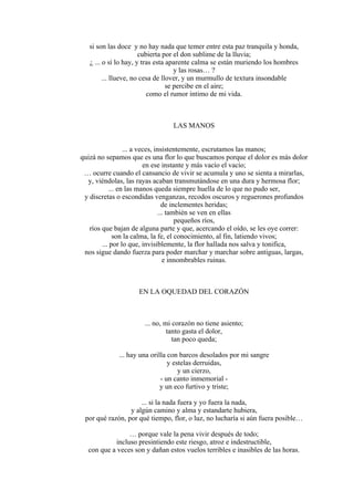si son las doce y no hay nada que temer entre esta paz tranquila y honda,
cubierta por el don sublime de la lluvia;
¿ ... o sí lo hay, y tras esta aparente calma se están muriendo los hombres
y las rosas… ?
... llueve, no cesa de llover, y un murmullo de textura insondable
se percibe en el aire;
como el rumor íntimo de mi vida.
LAS MANOS
... a veces, insistentemente, escrutamos las manos;
quizá no sepamos que es una flor lo que buscamos porque el dolor es más dolor
en ese instante y más vacío el vacío;
… ocurre cuando el cansancio de vivir se acumula y uno se sienta a mirarlas,
y, viéndolas, las rayas acaban transmutándose en una dura y hermosa flor;
... en las manos queda siempre huella de lo que no pudo ser,
y discretas o escondidas venganzas, recodos oscuros y reguerones profundos
de inclementes heridas;
... también se ven en ellas
pequeños ríos,
ríos que bajan de alguna parte y que, acercando el oído, se les oye correr:
son la calma, la fe, el conocimiento, al fin, latiendo vivos;
... por lo que, invisiblemente, la flor hallada nos salva y tonifica,
nos sigue dando fuerza para poder marchar y marchar sobre antiguas, largas,
e innombrables ruinas.
EN LA OQUEDAD DEL CORAZÓN
... no, mi corazón no tiene asiento;
tanto gasta el dolor,
tan poco queda;
... hay una orilla con barcos desolados por mi sangre
y estelas derruidas,
y un cierzo,
- un canto inmemorial -
y un eco furtivo y triste;
... si la nada fuera y yo fuera la nada,
y algún camino y alma y estandarte hubiera,
por qué razón, por qué tiempo, flor, o luz, no lucharía si aún fuera posible…
… porque vale la pena vivir después de todo;
incluso presintiendo este riesgo, atroz e indestructible,
con que a veces son y dañan estos vuelos terribles e inasibles de las horas.
 