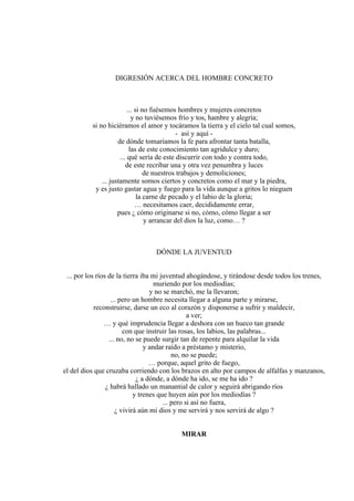 DIGRESIÓN ACERCA DEL HOMBRE CONCRETO
... si no fuésemos hombres y mujeres concretos
y no tuviésemos frío y tos, hambre y alegría;
si no hiciéramos el amor y tocáramos la tierra y el cielo tal cual somos,
- así y aquí -
de dónde tomaríamos la fe para afrontar tanta batalla,
las de este conocimiento tan agridulce y duro;
... qué sería de este discurrir con todo y contra todo,
de este recribar una y otra vez penumbra y luces
de nuestros trabajos y demoliciones;
... justamente somos ciertos y concretos como el mar y la piedra,
y es justo gastar agua y fuego para la vida aunque a gritos lo nieguen
la carne de pecado y el labio de la gloria;
… necesitamos caer, decididamente errar,
pues ¿ cómo originarse si no, cómo, cómo llegar a ser
y arrancar del dios la luz, como… ?
DÓNDE LA JUVENTUD
... por los ríos de la tierra iba mi juventud ahogándose, y tirándose desde todos los trenes,
muriendo por los mediodías;
y no se marchó, me la llevaron;
... pero un hombre necesita llegar a alguna parte y mirarse,
reconstruirse, darse un eco al corazón y disponerse a sufrir y maldecir,
a ver;
… y qué imprudencia llegar a deshora con un hueco tan grande
con que instruir las rosas, los labios, las palabras...
... no, no se puede surgir tan de repente para alquilar la vida
y andar raído a préstamo y misterio,
no, no se puede;
… porque, aquel grito de fuego,
el del dios que cruzaba corriendo con los brazos en alto por campos de alfalfas y manzanos,
¿ a dónde, a dónde ha ido, se me ha ido ?
¿ habrá hallado un manantial de calor y seguirá abrigando ríos
y trenes que huyen aún por los mediodías ?
... pero si así no fuera,
¿ vivirá aún mi dios y me servirá y nos servirá de algo ?
MIRAR
 