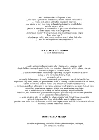 ... esta contemplación del fulgor de lo alto,
¿ será cierta ? ¿ estará tras ella el cielo y ambos seremos verdaderos ?
… porque anda uno en tanto afán, atuendos y negocios,
que aún no sé muy bien cómo he llegado hasta aquí, he sentido la luz,
y me he puesto a mirar;
... porque, si no supiera, si no conociera lo que cuesta mirar la oscuridad
y andar en ella como en mi propia vida,
¿ miraría con pasmo y fe tal resplandor, este instante cual sangre limpia
de un latido puro ?
... algo hay que bulle y sólo emerge en el frío, con el sol de diciembre;
¿ ... será ese hallazgo lo que estoy esperando ?
DE LA LABOR DEL TIEMPO
(o shock de la memoria)
... entra un tiempo al corazón con saña y hachas vivas y acampa en él,
sin piedad lo revienta y descuaja, lo tira a un vertedero y lo maldice allí, lo aplasta y escupe,
lo mira con desprecio y después se va;
… y con el corazón tirado, con la sangre agredida y los pájaros picoteando el óxido
donde se tuvo encendido el mar y el ser,
no, se exige vivir,
pues nadie duda entonces de que ha muerto y de que empiezan a nacerle incluso hierbas,
augurios de sal y arena, cardos, de que empieza a aullar el viento y a dejarle cardenillo en los huesos,
señales inequívocas con que escruta y va llenando sus intersticios la soledad;
… por tanto, cuando en tal instante le nace a uno una rosa, tiende a ignorar que es en él donde nace,
pues se jura y perjura que su sangre infecta y su ser devastado no existen,
que la luz del tiempo se ha ido y sus hachas negras ya no pueden herirlo;
en su nada, uno tiende a creer que sus manos de piedra y muerte no podrán levantar ya la vida
de los agraces rescoldos del corazón;
… y aún así, en su afán por recobrar los latidos, se removerá, llorará frente a sí, gritará,
y ahíto de dolor, cual dios de un sol desolado, recurrirá a la memoria,
pero ésta, con su faz de total abandono, acudirá transida por un mar invisible de inenarrable tristeza:
indolente y dañada, no recuerda las rosas.
DESCIFRAR LA ALTURA
... brillaban las palomas y, cual sibila errante, portando naipes y milagros,
por los tejados y la tarde
 