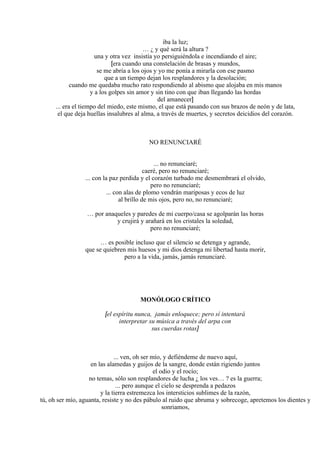 iba la luz;
… ¿ y qué será la altura ?
una y otra vez insistía yo persiguiéndola e incendiando el aire;
[era cuando una constelación de brasas y mundos,
se me abría a los ojos y yo me ponía a mirarla con ese pasmo
que a un tiempo dejan los resplandores y la desolación;
cuando me quedaba mucho rato respondiendo al abismo que alojaba en mis manos
y a los golpes sin amor y sin tino con que iban llegando las hordas
del amanecer]
... era el tiempo del miedo, este mismo, el que está pasando con sus brazos de neón y de lata,
el que deja huellas insalubres al alma, a través de muertes, y secretos deicidios del corazón.
NO RENUNCIARÉ
... no renunciaré;
caeré, pero no renunciaré;
... con la paz perdida y el corazón turbado me desmembrará el olvido,
pero no renunciaré;
... con alas de plomo vendrán mariposas y ecos de luz
al brillo de mis ojos, pero no, no renunciaré;
… por anaqueles y paredes de mi cuerpo/casa se agolparán las horas
y crujirá y arañará en los cristales la soledad,
pero no renunciaré;
… es posible incluso que el silencio se detenga y agrande,
que se quiebren mis huesos y mi dios detenga mi libertad hasta morir,
pero a la vida, jamás, jamás renunciaré.
MONÓLOGO CRÍTICO
[el espíritu nunca, jamás enloquece; pero sí intentará
interpretar su música a través del arpa con
sus cuerdas rotas]
... ven, oh ser mío, y defiéndeme de nuevo aquí,
en las alamedas y guijos de la sangre, donde están rigiendo juntos
el odio y el rocío;
no temas, sólo son resplandores de lucha ¿ los ves… ? es la guerra;
... pero aunque el cielo se desprenda a pedazos
y la tierra estremezca los intersticios sublimes de la razón,
tú, oh ser mío, aguanta, resiste y no des pábulo al ruido que abruma y sobrecoge, apretemos los dientes y
sonriamos,
 