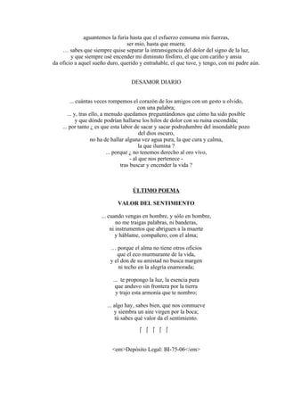 aguantemos la furia hasta que el esfuerzo consuma mis fuerzas,
ser mío, hasta que muera;
… sabes que siempre quise separar la intransigencia del dolor del signo de la luz,
y que siempre osé encender mi diminuto fósforo, el que con cariño y ansia
da oficio a aquel sueño duro, querido y entrañable, el que tuve, y tengo, con mi padre aún.
DESAMOR DIARIO
... cuántas veces rompemos el corazón de los amigos con un gesto u olvido,
con una palabra;
... y, tras ello, a menudo quedamos preguntándonos que cómo ha sido posible
y que dónde podrían hallarse los hilos de dolor con su ruina escondida;
... por tanto ¿ es que esta labor de sacar y sacar podredumbre del insondable pozo
del dios oscuro,
no ha de hallar alguna vez agua pura, la que cura y calma,
la que ilumina ?
... porque ¿ no tenemos derecho al oro vivo,
- al que nos pertenece -
tras buscar y encender la vida ?
ÚLTIMO POEMA
VALOR DEL SENTIMIENTO
... cuando vengas en hombre, y sólo en hombre,
no me traigas palabras, ni banderas,
ni instrumentos que abriguen a la muerte
y háblame, compañero, con el alma;
… porque el alma no tiene otros oficios
que el eco murmurante de la vida,
y el don de su amistad no busca margen
ni techo en la alegría enamorada;
... te propongo la luz, la esencia pura
que anduvo sin frontera por la tierra
y trajo esta armonía que te nombro;
... algo hay, sabes bien, que nos conmueve
y siembra un aire virgen por la boca;
tú sabes qué valor da el sentimiento.
    
<em>Depósito Legal: BI-75-06</em>
 