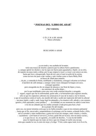 “ POEMAS DEL “LIBRO DE AHAB”
(702 VERSOS)
C Ó L E R A DE AHAB
1 – Mares arboladas
BUSCANDO A AHAB
... ya era tarde y me acababa de levantar;
tenía una resaca de muerte y parecía que la cabeza fuera a partírseme;
y, aunque apreté los dientes y me la cogí con fuerza para aguantarla y fijarla en su sitio,
de repente me puse malo a rabiar, por lo que empecé a toser y a toser y así estuve un rato,
hasta que loco y desquiciado, fuera de mí y por el mar revuelto de la cocina,
como un toro me puse a dar vueltas y más vueltas como si fuera Moby Dick
en busca de Ahab para matarlo;
... de pie, y contraída la frente, temblando y meándome, conseguí volcarme en la boca
el puchero de café amargo, y aunque varias veces chasqueé la lengua con asco,
conseguí aguantar;
pero enseguida me dio un ataque de náuseas y me llené de hipos y toses,
- me estremecí de arriba abajo -
por lo que temblando como una vara verde continué desecho y arrugado;
 seguro, seguro que fue la enfermedad, quién sabe, o la borrachera que cogimos anoche,
sólo sé que los espasmos cabrones me arrancaron el vaso de la mano y me lo tiraron,
y que al escacharse contra el suelo, me aturdió del todo y acabó por rajárseme del todo la cabeza
... me puse rígido y sudé y sudé, luego bajé los párpados y los mantuve allí, adrede y con cojones,
quietos y bien apretados, como piedras  … en realidad, en ese momento no sabía si eran míos
o los de un cobarde que los estaba cerrando a toda prisa para huir y huir
de su propio fin del mundo;
pero eso, eso pensé mientras creía que ya no había remedio y que en tres minutos palmaría
... hasta que al fin, encorvado y amparándome el estómago con las manos, echando bofes y bilis,
salí al corredor y entre maldiciones y gritos de la loca de siempre, entre vómito y vómito,
- cayéndome - corrí hasta el servicio [¡ la loca, quién iba ser la loca, sino mi única vecina ¡
y es que ésa ya no, no aguanta ¿ no acabo de decirles...? a esa tía del diablo
poco le importa que me mate un tren o que me trinque el cuello una navaja;
mira que cuando la veo, la miro de reojo y le digo: “Cloti, estás capuz total, tú ni fu ni fa,
 