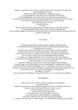 entonces ¿ a qué entrar en mí, díganme, y qué pedirme en un momento de vida como éste,
qué contemplar, qué razonar ?
porque ¿ a qué debiera enfrentarme y comprender, a qué... ?
¡ ...oh tú, pequeño dios, encarnado en mí con iluminaciones bifrontes,
en ti estaba pensando tras el muro porque iba a pedirte que me abandonaras
y no hicieras más esfuerzos por salvar esta obra inmunda que te di con pies y boca mal creados,
mal creados los centros cerebrales, la edad y la emoción de hombre,
y asimismo las fuerzas y el honor,
e igualmente la paz,
y el orden;
mal, muy mal he asumido y dirigido, pues, mi propia creación, mi estancia terrenal ...!
... ah, Hamlet querido, tras la muerte, y antes de que otro día amanezca,
duros y terribles trabajos me aguardan más allá, sobre todo en las cárcavas lóbregas del alma, sobre todo;
y también, también aquí.
ACUSADO
... me he puesto esta chaqueta de pata de gallo, raquítica y pasada de moda,
y este pantalón de franela oscura que he estirado y estirado para que pudiera llegar
y abrochármelo en la cintura;
la verdad es que los tenía ahí, detrás de unas cajas, tirados y medio escondidos;
jamás pensé que volvería a ponérmelos, pues hace tiempo que soy un atorrante
y no un señor; los zapatos, en cambio, como la camisa y la corbata, los pedí prestados,
por eso los muy cabrones han estado saliéndoseme toda la mañana
y la camisa y la corbata ahogándome; claro, ni eran míos ni ellos iban cómodos;
... y todo porque sentí vergüenza de ir a juicio de acusado con pinta de gandul y de borracho;
 pero aunque diga esto, no me crean del todo;
lo que de verdad pasó fue que sufrí un vahído de nostalgia y, por un instante,
recordé la toga y con el alma imaginé y estuve contemplando el ensañamiento de la ley,
y allí, frente al fiscal, aturdida, desprotegida y sola, vi a una mujer y esa mujer era mi madre
... me habrá venido, seguro, de cuando fui abogado y el cenagal del mundo me descerrajó las sienes;
sí, tal vez, tal vez fuera eso lo que en realidad pasara, sí, eso debió ser ...;
sin embargo ¡ no te jode !
mira que al salir de la Audiencia, casi ya en la puta calle, y van y se me saltan las lágrimas...
... QUÉ MÚSICA
... música, música roma, borde y zumbona, macámbrica y estrapanoide...;
¡ estos hijos de puta…!
desde que les dije que esa música originaba agujeros en el cráneo y lombrices en los sesos,
no paran, y día y noche me achicharran con zas, zas y zas:
rap, rock y bacalao, puro coco y ralle;
¡ ... mira que son hijos de la gran puta... !
y sólo porque estoy viejo y descosido me lo hacen;
les importa una joía mierda acribillarme y machacarme;
¡ Dios Santo, saben de sobra cómo odio esos ruidos del diablo...!
¡ ... y luego se ríen como locos y se dicen amigos ! sí, lo dicen mucho cuando hay que ir a pillar,
 
