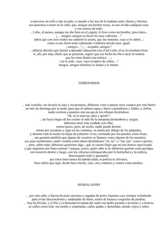 a marcarse un rollo o dar un palo, o cuando a las tres de la mañana entre chistes y bromas
nos ponemos a mear en la calle, que, aunque sea hechos trizas, se nos olvida cualquier cosa
y nos reímos de todo;
... Lobo, al menos, aunque me dio bien en el cogote, lo hizo como un hombre, pero éstos...
¡ ... amigos, amigos se dicen los muy cabrones... !
saben que con esos ruidos me saltarán la sesera, que me matarán, vaya si lo saben...;
como si uno fuera tonto redomado o hubiera nacido ayer, igual;
¡ amigos... ! ¡ ... su padre, amigos !
... debería decirles que fueran a aprender educación con el tal Lobo, él se la enseñaría bien;
sí, allí, por muy chulis que se pusieran, seguro que ese bicho les iba a sacar la tontera
que les mete dentro esa música. ... ;
¡ no te jode, vaya, vaya avispero de cafres... !
amigos, amigos mientras se matan y te matan.
TERRITORIOS
... mal vestidos, sin lavaros la cara y sin peinaros, debierais venir a pasear unos cuantos por este barrio
un rato de domingo por la tarde, para que al saltaros agua y barro a pantalones y faldas, y chillar,
nadie corriera a poneros una navaja en los riñones diciéndoos:
“eh, ni te muevas, para y quieto”;
... las luces largas de los coches al salir de la autopista deslumbran y ciegan,
debierais tener más cuidado con ellas;
somos pocos, pero, de noche, nadie puede dormir:
entran por escaleras y rajas en las ventanas, se meten por debajo de los párpados,
y durante toda la noche no dejan de jodernos vivos, corriendo por las paredes como locas;
... me gustaría también que alguno de vosotros se llamase como alguien de los nuestros;
así, para nombrarnos, nadie vendría como ahora diciéndonos “tis, tis”, o “tus, tus”, como a perros;
... pero, sobre todo, debierais querernos algo ¡ qué os cuesta fingir que no nos hemos equivocado
y que seguimos por buen camino ! aunque, acaso, quién sabe si no debierais quemar estas pocilgas
con nosotros dentro y luego, con los cláxones enloquecidos por la borrachera y la euforia,
descerrajarlo todo y quemarlo;
por estos lares nunca ha habido nada, ni policía ni chivatos;
bien sabéis que aquí, desde hace mucho, casi, casi, rodamos y somos como piedras.
RESBALANDO
... por esta calle, a fuerza de pisar cáscaras y cagadas de perro, bajamos casi siempre resbalando
para evitar desconchones y andanadas de barro, restos de basura o esquirlas de piedras;
... hoy ha llovido, y el frío y la humedad levantan del suelo ese hedor picante a invierno y a tristeza
en calles como ésta: sin rumbo y empinadas, calles ajadas y demolidas, donde viejos y niños
 