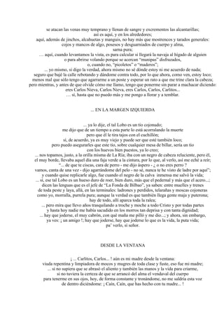 se atacan las venas muy temprano y llenan de sangre y excrementos las alcantarillas;
así es aquí, y en los alrededores;
aquí, además de jinchos, alcahuetas y manguis, no hay más que mostrencos y tarados generales:
cojos y mancos de algo, posesos y desguarniados de cuerpo y alma,
sarna pura;
… aquí, cuando levantamos la vista, es para calcular si llegará la navaja al hígado de alguien
o para abrirse volando porque se acercan “munipas” disfrazados,
o, cuando no, “picoletos” o “maderos”;
... yo mismo, si digo la verdad, ahora mismo no sé dónde estoy ni me acuerdo de nada;
seguro que bajé la calle rebotando y dándome contra todo, por lo que ahora, como ven, estoy loco;
menos mal que sólo tengo que agarrarme a un poste y esperar un rato a que me trine clara la cabeza;
pero mientras, y antes de que olvide cómo me llamo, tengo que ponerme sin parar a machacar diciendo:
eres Carlos Nieva, Carlos Nieva, eres Carlos, Carlos, Carlitos...
… sí, hasta que no puedo más y me pongo a llorar y a temblar.
... EN LA MARGEN IZQUIERDA
... ya lo dije, el tal Lobo es un tío cojonudo;
me dijo que de un tiempo a esta parte lo está acorralando la muerte
pero que él le tira tajos con el cuchillón;
sí, de acuerdo, ya es muy viejo y puede ser que esté también loco;
pero puedo asegurarles que este tío, sobre cualquier mesa de billar, sería un tío
con los huevos bien puestos, ya lo creo;
... nos topamos, justo, a la orilla misma de La Ría; iba con un negro de cabeza reluciente, pero él,
el muy borde, llevaba aquel día una faja verde a la cintura, por lo que, al verlo, así me eché a reír;
“... de que te ciscas, cara de perro - me dijo áspero - ¿ o no eres perro ?
vamos, canta de una vez - dijo agarrándome del pelo - no sé, nunca te he visto de ladre por aquí”;
y cuando quise replicarle algo, fue cuando el negro de la calva inmensa me salvó la vida;
... sí, ese tal Lobo es un hueso duro de roer, bien duro, más que el pedernal y más que el acero...;
dicen las lenguas que es el jefe de “La Fonda de Bilbao”, ya saben: entre muelles y trenes
de toda peste y laya, allá, en las terminales: ladrones y perdidos, telarañas y moscas cojoneras
como yo, morralla, purrela pura; aunque la verdad es que también llega gente maja y puterona;
hay de todo, allí aparca toda la ralea;
... pero mira que llevo años trasquilando a troche y moche a todo Cristo y por todas partes
y hasta hoy nadie me había sacudido en los morros tan deprisa y con tanta dignidad;
... hay que joderse, el muy cabrón, con qué maña me pilló y me dio...; y ahora, sin embargo,
ya ves: ¡ un amigo !; hay que joderse, hay que joderse lo que es la vida, la puta vida;
pa’ verlo, sí señor.
DESDE LA VENTANA
¡ ... Carlitos, Carlos... ! aún es mi madre desde la ventana:
viuda repentina y limpiadora de mocos y mugres de toda clase y fuste, eso fue mi madre;
... si no supiera que se abrasó el aliento y también las manos y la vida para criarme,
si no tuviera la certeza de que se arrancó del alma el vendaval del cuerpo
para tenerme en sus ojos, hoy, de forma constante y tronándome, no me saldría esta voz
de dentro diciéndome: ¡ Caín, Caín, que has hecho con tu madre... !
 