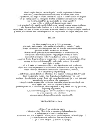 “... irás al colegio, al mejor, y serás abogado”, me dijo, cogiéndome de la mano,
tropezando y entrecortándose cuando volvíamos del entierro de mi padre;
¡ ... y qué baldón, qué sierpe de colores y muerte me tocó en el hombro cuando fui abogado,
en qué ciénaga de olvido sumergí mi triunfo y usurpé mis horas de ilusorio fulgor,
qué desvarío, Gran Dios, qué calamidad y qué negra urdimbre !
... ardo en frío, en miedo y soledad; me muero, madre;
¿ ... te acuerdas ? sobre aquella camilla de hule verde y a cuadros, mano a mano jugábamos
a las damas y al parchís los domingos por la tarde; te quiero; pero ahora continúa
y sigue donde estés y no te asomes, no me veas, no vuelvas: ahora los domingos no llegan, no existen;
y además, si nos matan, no le damos importancia; no vengas madre, no vengas, no regreses nunca.
TRENES
...un látigo, una cobra, un suave elixir, un témpano;
pero nadie, nadie nos dijo “salid, salid a salvar la vida o a matarla...”, nadie;
... la vida era entonces un relámpago con once mil destellos y once mil vírgenes
que venía ardiendo del otro lado del mundo;
ahora es un tren que corre inconscientemente bajo el terror del corazón,
justo cuando, al salírsenos del carril del pecho para tomarlo en brazos,
nos asalta la conciencia cual si fuese el zarpazo terrible de una cobra;
... deprisa, deprisa desearía subirme al tren de mayor velocidad para tomar el elixir del ser
y apagar los tiempos de insoportables nadas, todos juntos, y éste y aquél,
y así, sin ira ni pasión;
... ah, si de todos modos supiera qué hacer aún, si pudiera descubrir no obstante
alguna marca impresa por dónde ir, o dónde estar, o de donde sacar aún la ley o el pie...
sabed, sabed que esto son sólo cuentos de un viejo destruido y taimado,
sí, de un deforme y estúpido viejo]
... en todo caso, resulta demoledor el tormento de la inacción contenta, el de la brevedad
de un tren que ya ha pasado o pasa despiadadamente chirriando y sin cesar;
por tanto ¿ debería ocultar la cara y llorar, o tal vez, y al contrario, apretar el paso para ganar
la estación del aire y echar a volar y desaparecer ?
... después de todo, tampoco debo engañarme: en realidad mi cuerpo es un simple tren,
mero soporte y no y nunca el origen del problema;
pero aunque así sea, la verdad es que, cada dos por tres, el muy cabrón, todo hay que decirlo,
se planta y me jode bien;
sí, sí, como se lo digo, poco a poco lo voy notando frío y rácano,
o a lo mejor rechina o sabe a témpano;
claro que, a estas alturas, debiera resultar incuestionable.
5 DE LA MAÑANA, llueve
- ¡ Olino... ! ven acá, joputa, y para;
- Mirentxu, mira a Olino, ja, ja, ja, menuda moña lleva el guarrón;
si no lo agarras se te va a ir de culo al agua;
- además de todo, eres un joputón, Carlitos ¿ no ves que Oli va puesto y ni siquiá pispa... ?
y tú morrándote de él, no sé cómo no te apala la Miren;
- ... jo, si Miren está pior..., y pior que tú y que yo;
 