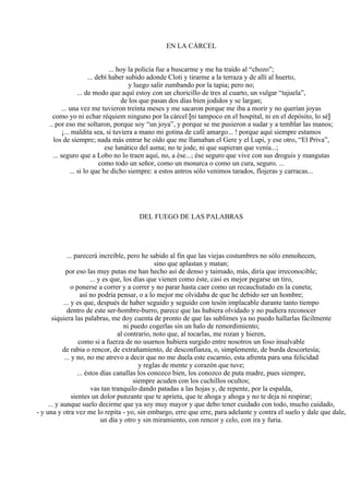 EN LA CÁRCEL
... hoy la policía fue a buscarme y me ha traído al “chozo”;
... debí haber subido adonde Cloti y tirarme a la terraza y de allí al huerto,
y luego salir zumbando por la tapia; pero no;
... de modo que aquí estoy con un choricillo de tres al cuarto, un vulgar “tajuela”,
de los que pasan dos días bien jodidos y se largan;
... una vez me tuvieron treinta meses y me sacaron porque me iba a morir y no querían joyas
como yo ni echar réquiem ninguno por la cárcel [ni tampoco en el hospital, ni en el depósito, lo sé]
.. por eso me soltaron, porque soy “un joya”, y porque se me pusieron a sudar y a temblar las manos;
¡... maldita sea, si tuviera a mano mi gotina de café amargo... ! porque aquí siempre estamos
los de siempre; nada más entrar he oído que me llamaban el Gere y el Lupi, y ese otro, “El Priva”,
ese lunático del asma; no te jode, ni que supieran que venía...;
... seguro que a Lobo no lo traen aquí, no, a ése...; ése seguro que vive con sus droguis y mangutas
como todo un señor, como un monarca o como un cura, seguro. ...
... si lo que he dicho siempre: a estos antros sólo venimos tarados, flojeras y carracas...
DEL FUEGO DE LAS PALABRAS
... parecerá increíble, pero he sabido al fin que las viejas costumbres no sólo enmohecen,
sino que aplastan y matan;
por eso las muy putas me han hecho así de denso y taimado, más, diría que irreconocible;
... y es que, los días que vienen como éste, casi es mejor pegarse un tiro,
o ponerse a correr y a correr y no parar hasta caer como un recauchutado en la cuneta;
así no podría pensar, o a lo mejor me olvidaba de que he debido ser un hombre;
... y es que, después de haber seguido y seguido con tesón implacable durante tanto tiempo
dentro de este ser-hombre-burro, parece que las hubiera olvidado y no pudiera reconocer
siquiera las palabras, me doy cuenta de pronto de que las sublimes ya no puedo hallarlas fácilmente
ni puedo cogerlas sin un halo de remordimiento;
al contrario, noto que, al tocarlas, me rozan y hieren,
como si a fuerza de no usarnos hubiera surgido entre nosotros un foso insalvable
de rabia o rencor, de extrañamiento, de desconfianza, o, simplemente, de burda descortesía;
... y no, no me atrevo a decir que no me duela este escarnio, esta afrenta para una felicidad
y reglas de mente y corazón que tuve;
... éstos días canallas los conozco bien, los conozco de puta madre, pues siempre,
siempre acuden con los cuchillos ocultos;
vas tan tranquilo dando patadas a las hojas y, de repente, por la espalda,
sientes un dolor punzante que te aprieta, que te ahoga y ahoga y no te deja ni respirar;
... y aunque suelo decirme que ya soy muy mayor y que debo tener cuidado con todo, mucho cuidado,
- y una y otra vez me lo repita - yo, sin embargo, erre que erre, para adelante y contra el suelo y dale que dale,
un día y otro y sin miramiento, con rencor y celo, con ira y furia.
 