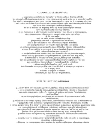 CUANDO LLEGA LA PRIMAVERA
... ya es verano, pero la tos me ha vuelto y el frío no acaba de dejarme del todo;
los gatos de La Cloti acaban de despertar, y, tras estirarse, araña que te araña por la rampa del canalón,
han bajado y, como siempre, uno a uno, en reata, han empezado a entrar por la ventana de mi cocina;
... esta casa es una de ésas de adobe revocado con una miaja de capia, uno de esos tugurios ínfimos
que sirven a los caseros para chuparnos la sangre;
por eso el mío está tan delgado y débil, hay meses que ni siquiera aparece;
claro, el pobrecito debe estar muy enfermo;
en los chamizos de al lado viven diez o quince gitanos, y más allá, en la misma esquina,
dos o tres rumanos o búlgaros y tres o cuatro putas, juntos y revueltos,
de día y de noche;
... aquí, tan arriba, somos casi todo lo que hay;
porque luego, más allá, si seguimos lo que era la acera,
sale al paso un cacho de calle abandonada y repleta de hierbas,
con las arquetas rotas y los bordillos llenos de verdín y sin poner;
sin embargo, mira por dónde: aunque los palos del tendido eléctrico están cayéndose
a trozos de puro viejos, la empresa de la luz no ha dejado de poner contadores;
¡ ahhh, cuánta cabrontía se cuece por aquí... !
... es una jodienda estar en un sitio como éste, demasiado alto y a pleno descampado,
aunque todo hay que decirlo: al llegar la primavera, y por unos días, muy pocos,
es bonito sacar la cabeza y ver cómo, de nada, nacen y tiran las hierbas;
pero enseguida se reseca todo y van quedando al descubierto los plásticos y las latas
que, como locos, vienen rodando y rugiendo desde los vertederos;
¡... cómo, cómo habré llegado a esto ! no sé, no sé;
de todos modos, creo que ya debo estar cerca del final, sí, creo que ya muy cerca,
eso se pispa y huele,
lo siento, lo tengo en el corazón;
últimamente, no hago más que preguntármelo.
SIN FE, SIN LUZ Y HECHO PEDAZOS
¿ ... querré decir, hoy, banqueros y políticos, aparte de curas y maridos/compañeros asesinos ?
... no, no son otras las raíces del mundo, porque ¿ quién por fama o dinero no ha destruido
algo, quién no por sexo o poder... ? ¿ o aun, y así, quién no a sí mismo ? sí, digámonos:
¿ quién se libra ?
... no hay demagogia alguna, aunque mucho, mucho antes de que mataran a mi padre,
también era así;
y porque éste es mi tiempo: rápido y cínico, trivial, indocumentado como casi toda la eternidad vivida
y que percibo ávido, enfurecido y completamente sordo, como ahíto de una fuerza absurda
y extraña que proviniese de la tierra y el aire y me convirtiera en un desalmado que apenas quiere mirar atrás;
... a veces cojo trozos de periódicos de vertederos y garbigunes para saber aún quién soy
y para, después, de paso, poderme despachar a gusto y a voces con La Cloti, mi senil vecina;
[porque ella sí que tiene una televisioncita en blanco y negro, enana y ridícula,
y antaño, cuando me dejaba verla y a altas horas de la noche, reñíamos como condenados
y sin miramiento]
... en verdad sólo veo correr, correr y correr a todos por todas partes sin nortes ni sures ni agua,
sin señales, en desbandada ...
... Dios que vas en mis zapatos rotos: nosotros, los hombres, deberíamos saber dónde estamos
 