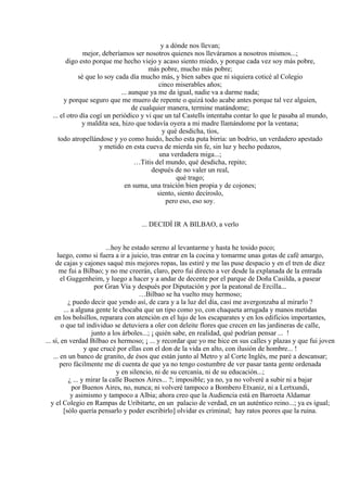 y a dónde nos llevan;
mejor, deberíamos ser nosotros quienes nos lleváramos a nosotros mismos...;
digo esto porque me hecho viejo y acaso siento miedo, y porque cada vez soy más pobre,
más pobre, mucho más pobre;
sé que lo soy cada día mucho más, y bien sabes que ni siquiera coticé al Colegio
cinco miserables años;
... aunque ya me da igual, nadie va a darme nada;
y porque seguro que me muero de repente o quizá todo acabe antes porque tal vez alguien,
de cualquier manera, termine matándome;
... el otro día cogí un periódico y vi que un tal Castells intentaba contar lo que le pasaba al mundo,
y maldita sea, hizo que todavía oyera a mi madre llamándome por la ventana;
y qué desdicha, tíos,
todo atropellándose y yo como huido, hecho esta puta birria: un bodrio, un verdadero apestado
y metido en esta cueva de mierda sin fe, sin luz y hecho pedazos,
una verdadera miga...;
…Titis del mundo, qué desdicha, repito;
después de no valer un real,
qué trago;
en suma, una traición bien propia y de cojones;
siento, siento decíroslo,
pero eso, eso soy.
... DECIDÍ IR A BILBAO, a verlo
...hoy he estado sereno al levantarme y hasta he tosido poco;
luego, como si fuera a ir a juicio, tras entrar en la cocina y tomarme unas gotas de café amargo,
de cajas y cajones saqué mis mejores ropas, las estiré y me las puse despacio y en el tren de diez
me fui a Bilbao; y no me creerán, claro, pero fui directo a ver desde la explanada de la entrada
el Guggenheim, y luego a hacer y a andar de decente por el parque de Doña Casilda, a pasear
por Gran Vía y después por Diputación y por la peatonal de Ercilla...
…Bilbao se ha vuelto muy hermoso;
¿ puedo decir que yendo así, de cara y a la luz del día, casi me avergonzaba al mirarlo ?
... a alguna gente le chocaba que un tipo como yo, con chaqueta arrugada y manos metidas
en los bolsillos, reparara con atención en el lujo de los escaparates y en los edificios importantes,
o que tal individuo se detuviera a oler con deleite flores que crecen en las jardineras de calle,
junto a los árboles...; ¡ quién sabe, en realidad, qué podrían pensar ... !
... sí, en verdad Bilbao es hermoso; ¡ ... y recordar que yo me hice en sus calles y plazas y que fui joven
y que crucé por ellas con el don de la vida en alto, con ilusión de hombre... !
... en un banco de granito, de ésos que están junto al Metro y al Corte Inglés, me paré a descansar;
pero fácilmente me di cuenta de que ya no tengo costumbre de ver pasar tanta gente ordenada
y en silencio, ni de su cercanía, ni de su educación...;
¿ ... y mirar la calle Buenos Aires... ?; imposible; ya no, ya no volveré a subir ni a bajar
por Buenos Aires, no, nunca; ni volveré tampoco a Bombero Etxaniz, ni a Lertxundi,
y asimismo y tampoco a Albia; ahora creo que la Audiencia está en Barroeta Aldamar
y el Colegio en Rampas de Uribitarte, en un palacio de verdad, en un auténtico reino...; ya es igual;
[sólo quería pensarlo y poder escribirlo] olvidar es criminal; hay ratos peores que la ruina.
 