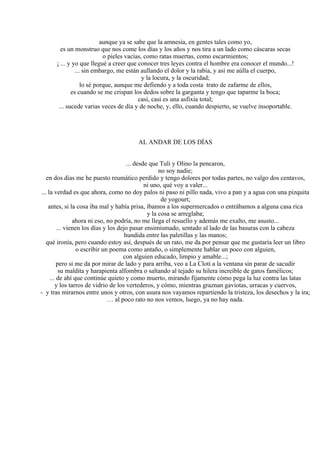 aunque ya se sabe que la amnesia, en gentes tales como yo,
es un monstruo que nos come los días y los años y nos tira a un lado como cáscaras secas
o pieles vacías, como ratas muertas, como escarmientos;
¡ ... y yo que llegué a creer que conocer tres leyes contra el hombre era conocer el mundo...!
... sin embargo, me están aullando el dolor y la rabia, y así me aúlla el cuerpo,
y la locura, y la oscuridad;
lo sé porque, aunque me defiendo y a toda costa trato de zafarme de ellos,
es cuando se me crispan los dedos sobre la garganta y tengo que taparme la boca;
casi, casi es una asfixia total;
... sucede varias veces de día y de noche, y, ello, cuando despierto, se vuelve insoportable.
AL ANDAR DE LOS DÍAS
... desde que Tuli y Olino la pencaron,
no soy nadie;
en dos días me he puesto reumático perdido y tengo dolores por todas partes, no valgo dos centavos,
ni uno, qué voy a valer...
... la verdad es que ahora, como no doy palos ni paso ni pillo nada, vivo a pan y a agua con una pizquita
de yogourt;
antes, si la cosa iba mal y había prisa, íbamos a los supermercados o entrábamos a alguna casa rica
y la cosa se arreglaba;
ahora ni eso, no podría, no me llega el resuello y además me exalto, me asusto...
... vienen los días y los dejo pasar ensimismado, sentado al lado de las basuras con la cabeza
hundida entre las paletillas y las manos;
qué ironía, pero cuando estoy así, después de un rato, me da por pensar que me gustaría leer un libro
o escribir un poema como antaño, o simplemente hablar un poco con alguien,
con alguien educado, limpio y amable...;
pero si me da por mirar de lado y para arriba, veo a La Cloti a la ventana sin parar de sacudir
su maldita y harapienta alfombra o saltando al tejado su hilera increíble de gatos famélicos;
... de ahí que continúe quieto y como muerto, mirando fijamente cómo pega la luz contra las latas
y los tarros de vidrio de los vertederos, y cómo, mientras graznan gaviotas, urracas y cuervos,
- y tras mirarnos entre unos y otros, con usura nos vayamos repartiendo la tristeza, los desechos y la ira;
… al poco rato no nos vemos, luego, ya no hay nada.
 