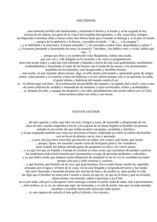 OSCURIDAD
...una tormenta terrible está machacando y triturando el barrio y el monte y se ha cargado la luz;
encima de mi cabeza, los gatos de la vieja Cloti maúllan desesperados, y ella, como hace siempre,
ha empezado a arrastrar sillas y mesas como una obsesa hasta que el mundo se detenga y se le pare el miedo;
... amigos de la opulencia y la fuerza ¿ recordáis el miedo... ? ah ¿ ... y la congoja ?
¿ y la debilidad y la senectud y el trueno aterrador ? ¿ los recordáis a todos ellos, despiadados y juntos ?
¿ y la muerte pensando y husmeando de cerca, la conocéis ? decidme ¿ los habéis visto y vivido, sabéis qué
son... ?;
… porque por Dios y en nombre del viejo Baudelaire, oídme esta noche,
que con voz y vida indignas os lo recuerdo y he vuelvo a preguntároslo,
pues esta noche todos y cada uno está subiendo y bajando a través de esta casa quebrándola, estallándola,
confundiéndola y mezclando el crujir de los huesos con el trajín de las mesas y los atormentados
maullidos de los animales, cual desquiciadas y horribles bestias;
... esta noche, en este instante, ahora mismo, digo, el orbe entero está tirando y aplastando gotas de sangre
contra estas paredes y el corazón, contra las baldosas y el aire infecto porque esto es la opresión, la caída,
el gesto infame e indolente del mundo contra el ser;
es – lo afirmo aquí con furia - la reverberación inconcebible del espanto y la espada, hiel a hiel y cara a cara,
ah costra enferma de sordidez e inmundicias de animales y seres envilecidos, tristes y acobardados;
… sí, después de todo, y aunque me desprecie y me odie, decididamente esta noche subiré con La Cloti;
removeremos juntos sus sillas y sus mesas.
NUEVOS VECINOS
... ah ruin, egoísta y zafio, que sólo veo mis vértigos y toses, ah insensible y desgraciado de mí;
...hace un rato, cuando empezaba a llover, a la esquina de las putas llegaba un hombre sin piernas,
sentado en un carrito del que tiraba un perro con pupas, escaldado y famélico,
y al que empujaba también una vieja con una bolsa al brazo, empeñada en cubrir la cabeza del hombre
con un trozo de plástico sucio, roto y apestado;
... y jooo, tíos [en estos casos hay que decirlo sin rubor, con coraje]: qué fuerte, qué fuerte;
... porque, fijaos, los encontré cuando venía de lloriquear junto a los vertederos,
justo cuando me habían entrado ganas de quedarme en ellos y no volver jamás;
... y yo que creí que en España y Europa no existían ya estas cosas, que cuestiones de piedad y justicia
las tendríamos todos bien resueltas por encontrarnos a cargo de personas pudientes y educadas;
y yo que había creído que tampoco tenía obligación de compartir ni ser ni voz ni vecindad con nadie
porque sólo piso y pillo miserias y venenos...
... y qué hostión, qué hostión me di, tíos, qué gran hostiazo; llevo cuatro horas viendo las zapatillas
arrasadas por el agua y el barro de la vieja, veo la cara fatigada y resignada del perro y las ruedas
del carro chocando y haciendo piruetas por encima de latas y de piedras [y, para acallar la vida,
me digo que el hombre no tenía cara e insisto e insisto en que no, en que no la tenía y que no la tenía]
... ahora mismo, sin remedio, subiré a decírselo a La Cloti;
no es por nada, sólo por si ella quiere venir conmigo a estirar el cuello; nada de nada, sólo a presentarnos;
... éstos pobres, ya se ve, no saben que aquí, las tormentas, y si son de noche, más que reventar paredes,
escarban y escarban hasta urdir terror por todas partes;
… sí, son capaces de cortarle al más gallo el aliento y los cojones.
 