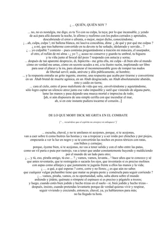 ¿ ... QUIÉN, QUIÉN SOY ?
... no, no es nostalgia, me digo, es tu Yo con su culpa, la tuya; por lo que incansable, y yendo
de acá para allá durante la noche, lo afirmo y reafirmo con los puños cerrados y apretados,
descubriendo el error o afrenta, o mejor, mejor dicho, conociéndome;
¡ ...ah, culpa, culpa !; mi ballena blanca, mi lasciva concubina, dime ¿ de qué y por qué me culpas ?
¿ a mí, que tras haberme convertido en tu devoto te he soñado, idolatrado y servido... ?
¿ ... yo culpable ? contesto – pues continúa preguntándome a traición mi máscara, el usurpador,
el otro, el rufián de mi alma - ¿ yo ?; ¿ acaso no conservo y guardo tu umbral, tu higuera
y tu viña junto al brocal del pozo ? respondo con astucia y sorna;
... después de tan aparente desprecio, di, hipócrita - me grita ella, mi culpa - di bien alto al mundo
cómo en verdad me amas, cómo en secreto acudes a mí, a tu ilustre razón, implorando ser libre
para usar el placer y la ira, para alcanzar el inconmensurable gozo de romper tus nudos
de libertad servil; anda, atrévete y dilo públicamente, sé hombre;
... y la respuesta entraña un grito ingente, enorme, una respuesta que acaba por tirarme y convertirme
en un Ahab brutal de muerte agónica, en un Ahab desgraciado, un Ahab absolutamente abatido,
roto y caído en tierra;
... cara al cielo, entre el poso maloliente de vida que soy, envolviéndome y aquietándome,
sólo logro captar un silencio atroz junto ese vaho impasible y sutil que viniendo de alguna parte,
lame las manos y pasa dejando una mueca mortal e imprecisa de todo;
[ah, si aún dispusiera de una simple cerilla con que incendiar el mar,
ah, si en este instante pudiera tocarme el corazón...]
DE LO QUE MOBY DICK ME GRITA EN EL COMBATE
[“… recuérdese que el espíritu no envejece ni enloquece”]
... escucha, chaval, y no te amilanes ni acojones, porque, si te acojonas,
van a caer sobre ti como buitres las hostias y vas a tropezar y a ser roído por chinches y por piojos,
empezarás a ver la luz en negro y se te convertirán las noches en pozos tétricos con ratas,
con búhos y cornejas;
porque, óyeme bien, si te acojonas, no vas a tener salida y con el rabo entre las patas,
como un vil paria o puta por rastrojo, vas a tener que andar constantemente huyendo y maldiciendo
por el mundo de un lado para otro;
¿ ... y tú, eso, piraña amigo, tú eso ... ? ¡ vamos, vamos, levanta... ! hace años que te conozco y sé
que antes reventarás, que te restregarás o sacarás los ojos, que inventarás si es preciso molinos
con aspas como alfanjes y que justamente te jugarás frente a ellos las manos y la vida;
¿ … a qué, a qué esperas ? corre, corre y no llores; ¿ es que aún no sabes
que cualquier vulgar pichambre tiene que matar su propia peste y comérsela para seguir corriendo ?
¡ ... vamos, piraña, vamos, es tu oportunidad, salta, salta ahora sobre el mundo
ardiendo y jódete, quémate o rómpete el espinazo si es preciso y pégatelo a trozos;
y luego, cuando estés bien jodido y hecho trizas en el suelo - sí, bien jodido y hecho trizas -
después, insisto, cuando pretendas levantarte porque de verdad quieras vivir y respirar,
seguir viviendo y creciendo, entonces, chaval, ya, ya hablaremos para más;
no ha llegado tu hora.
 