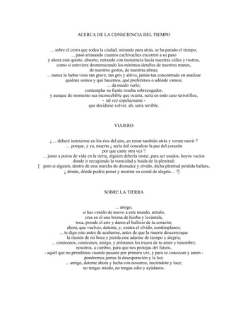 ACERCA DE LA CONSCIENCIA DEL TIEMPO
... sobre el cerro que rodea la ciudad, mirando para atrás, se ha parado el tiempo;
... pasó arrasando cuantos cachivaches encontró a su paso
y ahora está quieto, absorto, mirando con insistencia hacia nuestras calles y rostros,
como si estuviera desmenuzando los mínimos detalles de nuestras manos,
de nuestros gestos, de nuestras almas;
... nunca lo había visto tan grave, tan gris y altivo, jamás tan concentrado en analizar
quiénes somos y qué hacemos, qué proferimos o adónde vamos;
... da miedo verlo;
contemplar su frente resulta sobrecogedor;
y aunque de momento sea inconcebible que ocurra, sería en todo caso terrorífico,
- tal vez espeluznante -
que decidiese volver, ah, sería terrible.
VIAJERO
¿ ... deberé instruirme en los ríos del aire, en mirar también atrás y verme morir ?
… porque, y ya, muerto ¿ sería útil conculcar la paz del corazón
por que cante otra vez ?
... junto a pozos de vida en la tierra, alguien debería instar, para ser usados, hoyos vacíos
donde ir recogiendo la voracidad y huida de la plenitud;
 pero si alguien, dentro de esta marcha de desnudez y olvido, dicha plenitud perdida hallara,
¿ dónde, dónde podría poner y mostrar su costal de alegría… ?
SOBRE LA TIERRA
... amigo,
si has venido de nuevo a este mundo, míralo,
crea en él una brizna de hierba y levántala,
toca, prende el aire y danos el bullicio de tu corazón;
ahora, que vuelves, detente, y, contra el olvido, contémplanos;
... te digo esto antes de acabarme, antes de que la muerte desconvoque
la ilusión de mi boca y pierda este adarme de tiempo y alegría;
... conócenos, conócenos, amigo, y préstanos los trazos de tu amor y tunombre;
nosotros, a cambio, para que nos protejas del futuro,
- aquél que no prendimos cuando pasaste por primera vez, y para se conozcan y amen -
pondremos juntas la desesperación y la luz;
... amigo, detente ahora y lucha con nosotros, enciéndete y luce;
no tengas miedo, no tengas odio y ayúdanos.
 