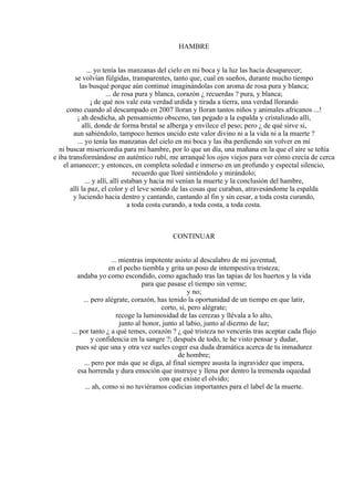 HAMBRE
... yo tenía las manzanas del cielo en mi boca y la luz las hacía desaparecer;
se volvían fúlgidas, transparentes, tanto que, cual en sueños, durante mucho tiempo
las busqué porque aún continué imaginándolas con aroma de rosa pura y blanca;
... de rosa pura y blanca, corazón ¿ recuerdas ? pura, y blanca;
¡ de qué nos vale esta verdad urdida y tirada a tierra, una verdad llorando
como cuando al descampado en 2007 lloran y lloran tantos niños y animales africanos ...!
¡ ah desdicha, ah pensamiento obsceno, tan pegado a la espalda y cristalizado allí,
allí, donde de forma brutal se alberga y envilece el peso; pero ¿ de qué sirve si,
aun sabiéndolo, tampoco hemos uncido este valor divino ni a la vida ni a la muerte ?
... yo tenía las manzanas del cielo en mi boca y las iba perdiendo sin volver en mí
ni buscar misericordia para mi hambre, por lo que un día, una mañana en la que el aire se teñía
e iba transformándose en auténtico rubí, me arranqué los ojos viejos para ver cómo crecía de cerca
el amanecer; y entonces, en completa soledad e inmerso en un profundo y espectal silencio,
recuerdo que lloré sintiéndolo y mirándolo;
... y allí, allí estaban y hacia mí venían la muerte y la conclusión del hambre,
allí la paz, el color y el leve sonido de las cosas que curaban, atravesándome la espalda
y luciendo hacia dentro y cantando, cantando al fin y sin cesar, a toda costa curando,
a toda costa curando, a toda costa, a toda costa.
CONTINUAR
... mientras impotente asisto al descalabro de mi juventud,
en el pecho tiembla y grita un poso de intempestiva tristeza;
andaba yo como escondido, como agachado tras las tapias de los huertos y la vida
para que pasase el tiempo sin verme;
y no;
... pero alégrate, corazón, has tenido la oportunidad de un tiempo en que latir,
corto, sí, pero alégrate;
recoge la luminosidad de las cerezas y llévala a lo alto,
junto al honor, junto al labio, junto al diezmo de luz;
... por tanto ¿ a qué temes, corazón ? ¿ qué tristeza no vencerás tras aceptar cada flujo
y confidencia en la sangre ?; después de todo, te he visto pensar y dudar,
pues sé que una y otra vez sueles coger esa duda dramática acerca de tu inmadurez
de hombre;
... pero por más que se diga, al final siempre asusta la ingravidez que impera,
esa horrenda y dura emoción que instruye y llena por dentro la tremenda oquedad
con que existe el olvido;
... ah, como si no tuviéramos codicias importantes para el label de la muerte.
 