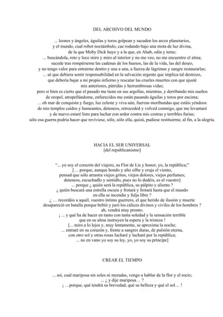 DEL ARCHIVO DEL MUNDO
... leones y ángeles, águilas y toros golpean y sacuden los arcos planetarios,
y el mundo, cual robot noctámbulo, cae rodando bajo una mota de luz divina,
de la que Moby Dick huye y a la que, en Ahab, odia y teme;
... buscándola, roto y loco miro y miro al interior y no me veo, no me encuentro el alma;
sucede tras rompérseme las cadenas de los huesos, las de la vida, las del deseo,
y no tengo valor para entrarme dentro y una a una, a fuerza de lágrimas y sangre restaurarlas;
... sé que debiera sentir responsabilidad en la salvación urgente que implica tal destrozo,
que debería bajar a mi propio infierno y rescatar las crueles muertes con que ajusté
mis anteriores, pútridas y herrumbrosas vidas;
pero si bien es cierto que el pasado me tiene en sus argollas, mientras, y derribando mis sueños
de oropel, atropellándome, enfurecidos me están pasando águilas y toros por encima;
... oh mar de conquista y fuego, luz celeste y viva aún, fuerzas moribundas que estáis yéndoos
de mis templos caídos y humeantes, deteneos, retroceded y volved conmigo, que me levantaré
y de nuevo estaré listo para luchar con ardor contra mis costras y terribles furias;
sólo esa guerra podría hacer que reviviese, sólo, sólo ella, quizá, pudiese restituirme, al fin, a la alegría.
HACIA EL SER UNIVERSAL
[del republicanismo]
“... yo soy el corazón del viajero, su Flor de Lis y honor, yo, la república;”
[… porque, aunque hondo y alto silbe y cruja el viento,
pensad que sólo arrastra viejos gritos, viejos dolores, viejos perfumes;
deteneos, escuchadlo y sentidlo, pues no lo dudéis, es el vuestro]
... porque ¿ quién será la república, su pálpito y aliento ?
¿ quién buscará una estrella oscura y frotará y frotará hasta que el mundo
en ella se incendie y fulja libre ?
¿ … recordáis a aquél, vuestro íntimo guerrero, el que herido de ilusión y muerte
desapareció en batalla porque bebió y juró los cálices divinos y civiles de los hombres ?
ah, vendrá muy pronto;
¡ ... y qué ha de hacer en tanto con tanta soledad y la sensación terrible
que en su alma instruyen la espera y la tristeza !
[... miro a lo lejos y, muy lentamente, se aproxima la noche;
... entraré en su corazón y, frente a sangres duras, de pulsión eterna,
con otro sol y otras rosas lucharé y lucharé por la república;
... no en vano yo soy su ley, yo, yo soy su príncipe]
CREAR EL TIEMPO
... así, cual mariposa sin soles ni moradas, vengo a hablar de la flor y el rocío;
... ¿ y dije mariposa… ?
¡ …porque, qué tendrá su brevedad, qué su belleza y qué el sol… !
 