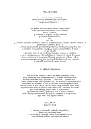 PARA ORIÓN BIS
 ... muy seriamente se lo vengo advirtiendo,
pues vive en esta casa desde siempre, viste la ropa de su padre
y ansía a toda costa una esposa idéntica a su madre;
oh, Dios mío, qué va a ser de él ... 
... ah, querido, soy el que viene del otro lado del mundo,
el que sin cesar de dar vueltas al cielo y a la tierra
retorna y os visita;
... y si el fuego es mi padre y el agua mi madre,
yo sólo soy brizna calcinada,
aire,
mío sólo;
¿... posas tus ojos sobre la palma de la mano y hiede tu corazón a sombras, a dolores y humos ...?
¿ te lamentas, Orión Bis, dudas... ?
... porque si es así, tendrás que abrasarte por dentro y salir huyendo, arrojarte al mar
y convertirte en luz, en lecho y cuerpo, y además construir tu barca de amor
con que salvarte;
... por tanto, si eres de sal, aún de sal, oh amigo y hermano en esta tierra,
si aún lo eres aquí, digo, no celebres tu fiesta de vida con este mineral de muerte,
ah, no permitas que la vieja que pasó llorando y asesinando a Irlanda vuelva,
no consientas que pase y asuele de nuevo tus bodas, hoy, con la muy excelente,
la muy noble y sublime: la ingente libertad.
EN MI PROPIO ZAGUÁN
... más allá de los límites del cuerpo, por donde me despeña el aire
y sigo buscando porque necesito saber qué es la verdad y de dónde viene,
mientras, ahí afuera, digo ¿ quién está ? ¿ quién mira ? ¿ quién escucha ?
... cuando la fatiga es alta, vuelvo, prendo la luz y me siento en el zaguán a escuchar
las salmodias del interior de mi casa; y aunque las palabras llegan en tumulto
como en torrente de agua y fuego y la casa entera vive y me susurra en las manos,
sé que volveré a estar solo y que de nuevo deberé salir a los límites del cuerpo
para volver a rugir y golpear contra el fragor del mar;
... aquí dentro, en cambio ¿ quién desea tocar el silencio sin miedo,
quién, quién quiere acercarse a este zaguán y compartir su dios y mi dios ?
… aquí estoy, estoy esperándolo todo.
DULCINEA
[la propia alma]
... músicas, en las umbrías profundas oigo músicas;
¿ dónde estás compañera, dónde ?
... con los brazos partidos levanto la tierra, persigo los ecos,
y entre batallas y piedras y huesos de amor te busco;
 
