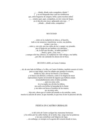 ¿ … dónde, dónde estás compañera, dónde ?
 y en mi búsqueda lates cual luz temblorosa
que, entre hogueras de sangres, bella y pura recelara arder
¿ ... estarás aquí, aquí, compañera, en mis venas de fuego,
en el don de esta rosa y aplacando este mar… ?
¡ dónde..., dónde estás, compañera !
MI CIUDAD
... entro en la ciudad de mi alma y, al hacerlo,
todo se me anuncia y transforma: su aire, sus piedras,
su paz y sus ríos…
... entro y, con celo, por sus calles de luz y sangre voy pisando,
por el fuego de sus lumbres voy descalzo;
... ah, la flor que llevaba ¿ la habré perdido ?
... llamo y grito ¡ rosa, rosa… !
y aunque sólo hay silencio, la ciudad de mi vida refulge y me habla;
...por ella van cantando los dioses de mi boca.
DE ESTE LADO, en Castro Urdiales
... ah, de este lado de Bilbao y La Ría, en Castro Urdiales, también susurra el cielo;
pero es aquí abajo, entre las edades que guarda el corazón,
donde tú, hijo, elevas los brazos y nos llamas;
y lo haces con dulzura y esfuerzo, como si la alegría de nacer
representara el parto inverosímil de alguien que hubiera estado
irremediablemente entre el dolor perdido;
... pero no estoy solo;
tú y tu madre me aliviáis los labios,
me curtís con brillos la humedad de la frente
y me atáis con besos el temblor de las manos;
no, no estoy solo;
... hijo mío, ahora que el verdor del mundo es de estrellas, canta,
musita tu canción de amor, la que incendia, la que trae al aire lo precioso del día.
FIESTA EN CASTRO URDIALES
... si del cielo de Castro cuelgan hoy manzanas hermosas
y los niños por las calles bailan, de tu lecho, hijo, surge una luz poderosa
y tus ojos centellean cual fulgores de trigo;
... sin embargo, es siempre en la agonía del corazón donde te toco,
 