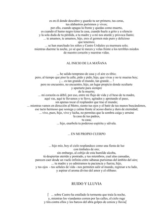 es en él donde descubro y guardo tu ser primero, tus ceras,
tus alabastros purísimos y vivos;
por ello, cuando apagas la frente y quedas como muerto,
es cuando el humo negro tizna la casa, cuando huele a grito y a silencio
y la sola duda de tu pérdida, a tu madre y a mí nos aturde y provoca llanto;
... te amamos, te amamos, hijo, eres el germen más puro y delicioso
que tenemos;
... se han marchado los niños y Castro Urdiales ya murmura solo;
mientras duerme la noche, yo sé que te meces y velas frente a los terribles miedos
de nuestro corazón y nuestras vidas.
AL INICIO DE LA MAÑANA
... he salido temprano de casa y el aire es tibio;
pero, al tiempo que piso la calle, pido y pido, hijo, que vivas y no te mueras hoy;
¡ ... es tan grande el mundo, tan grande… !
pero no encuentro, no encuentro, hijo, un lugar propicio donde ocultarte
y apartarte para siempre
de la muerte;
... mi corazón es débil, por eso, entre mi flujo de vida y el beso de tu madre,
aquí vas, aquí te llevamos y te llevo, agitados y apretando el paso,
sin apenas tocar el resplandor que trae el mundo;
... mientras vamos en dirección al Metro, siento tus ojos y el batir de tus manos buscándonos,
ese tacto hermoso que sosiega y calma frente al acoso diario y duro de eternidad;
... vive, pues, hijo, vive y lucha, no permitas que la sombra caiga y arruine
la casa de tus padres,
tu casa;
... hijo, enarbola tu poderoso espíritu y sálvala.
... EN MI PROPIO CUERPO
... hijo mío, hoy el cielo resplandece como una fiesta de luz
con timbales de oro;
sin embargo, al cobijo de esta humilde alcoba,
tú despiertas aterido y postrado, y tus miembros, cual alas cansadas,
parecen caer desde un vuelo infinito entre sábanas purísimas del ámbito del aire;
... tu madre y yo admiramos tu paciencia y fuerza, hijo,
y tus ojos - tus señales de vida - nos permiten salir al mundo, regresar a tu lado,
y aspirar el aroma divino del amor y el olíbano.
RUIDO Y LLUVIA
 ... sobre Castro ha estallado la tormenta que traía la noche,
y, mientras los viandantes corren por las calles, el cielo ruge
y tira contra ellos y los barcos del abra golpes de ceniza y lluvia
 