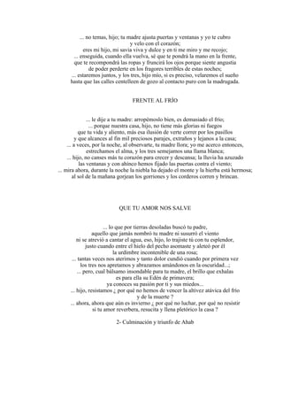 ... no temas, hijo; tu madre ajusta puertas y ventanas y yo te cubro
y velo con el corazón;
eres mi hijo, mi savia viva y dulce y en ti me miro y me recojo;
... enseguida, cuando ella vuelva, sé que te pondrá la mano en la frente,
que te recompondrá las ropas y fruncirá los ojos porque siente angustia
de poder perderte en los fragores terribles de estas noches;
... estaremos juntos, y los tres, hijo mío, si es preciso, velaremos el sueño
hasta que las calles centelleen de gozo al contacto puro con la madrugada.
FRENTE AL FRÍO
... le dije a tu madre: arropémoslo bien, es demasiado el frío;
... porque nuestra casa, hijo, no tiene más glorias ni fuegos
que tu vida y aliento, más esa ilusión de verte correr por los pasillos
y que alcances al fin mil preciosos parajes, extraños y lejanos a la casa;
... a veces, por la noche, al observarte, tu madre llora; yo me acerco entonces,
estrechamos el alma, y los tres semejamos una llama blanca;
... hijo, no canses más tu corazón para crecer y descansa; la lluvia ha azuzado
las ventanas y con ahínco hemos fijado las puertas contra el viento;
... mira ahora, durante la noche la niebla ha dejado el monte y la hierba está hermosa;
al sol de la mañana gorjean los gorriones y los corderos corren y brincan.
QUE TU AMOR NOS SALVE
... lo que por tierras desoladas buscó tu padre,
aquello que jamás nombró tu madre ni susurró el viento
ni se atrevió a cantar el agua, eso, hijo, lo trajiste tú con tu esplendor,
justo cuando entre el hielo del pecho asomaste y aleteó por él
la urdimbre incontenible de una rosa;
... tantas veces nos aterimos y tanto dolor cundió cuando por primera vez
los tres nos apretamos y abrazamos amándonos en la oscuridad...;
... pero, cual bálsamo insondable para tu madre, el brillo que exhalas
es para ella su Edén de primavera;
ya conoces su pasión por ti y sus miedos...
... hijo, resistamos ¿ por qué no hemos de vencer la altivez atávica del frío
y de la muerte ?
... ahora, ahora que aún es invierno ¿ por qué no luchar, por qué no resistir
si tu amor reverbera, resucita y llena pletórico la casa ?
2- Culminación y triunfo de Ahab
 