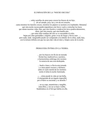 ILUMINACIÓN DE LA “NOCHE OSCURA”
... sobre semillas de amor puro crecen los brazos de mi hijo;
 oh sol amado, joya, luz y oro de mi corazón,
canta mientras los laureles crecen, mientras los pájaros se asomen a tu resplandor, llámame
qué otra noche oscura podrá impedirnos este breve vuelo y estrechar los lazos
que aúnan nuestras vidas, hijo, qué otra ilusión o vendaval de nieve podría detenernos,
dime, qué otra muerte, qué otra batalla aún;
... por entre altas rendijas del aire se ve encendido el cielo;
bajan por ellas guirnaldas y ángeles, gotas vivas de fuego y lluvia caen …;
pero nada, nada imaginable puede ser comparado a la esbeltez de tu alma, nada, hijo,
con la ternura infinita con que tus ojos dan vida al claro y limpio curso de la noche.
PRIMAVERA ÍNTIMA EN LA TIERRA
... por los huecos sin fin de mi morada
brotan hoy madreselvas y jacintos,
y hermosísima embriaga mis recintos
la esencia de una rosa deshojada;
... huele a luna y a lluvia esta jornada
y a otros panes oscuros y distintos;
sobre el vuelo mortal de los instintos
siente el alma la noche iluminada;
¿ ... cómo puede la vida ser tan bella,
si emergiendo de un ángulo imposible
por el barro se enciende y se destella ?
... en su copa, amantísima y tangible,
entra Dios, y mi ser se hace visible,
fundiéndose en el Sol que habita en ella.
= = =
 