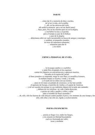 DAR FE
… cómo dar fe y memoria de días y noches,
de la luz vivida y de la niebla;
[...allí, en las cárcavas del cielo,
allí anida la memoria que a mí me duele tanto]
… hace, pues, frío en las muertes pero no en la alegría,
y son bellos la rosa y el jacinto,
pero el tiempo es juez de la belleza
y juez de la alegría;
… deberíamos abrir un vuelo incontenible en busca de amigos y enemigos
y sembrar, en pequeños mundos,
un trozo de esperanza solamente;
… solamente para dar fe
y no morir.
CRÍTICA PERSONAL DE UN DÍA
… la ira juega a puños y a cuchillos
y anda Dios resignado en las esquinas;
cantan los jilgueros en esta primavera y aparecen muertos,
clavados en la espina del zarzal;
el llano jornalero se sorprende, muge la vaca flaca, se arrodilla el ternero,
la mañana limpia se recorta y vende, y la tarde,
y el sueño de los niños con sus noches;
… puse en mi mano un puñado de creencias y se las han comido
el egoísmo de Europa, el petróleo de Arabia y el capital de América;
… y tal vez suceda esto porque yo sea indolente jilguero de la tarde aún cantando;
¿ debiera tal vez certificar mi vida y darle dirección,
o quizás ser calle y pueblo y callar y callar
entre el tiemblo de flores asustadas ?
… ah, sólo, sólo las fuerzas de vida intuyen cuánto pueden el poso y los instantes de este tiempo y hor
sólo, sólo ellas y tan sólo así, rígida y exclusivamente.
POEMA INCONCRETO
… poesía es fuego vivo, todos los fuegos,
y mi corazón en libertad buscándolos
cual ave ilusionada por subir,
tocar y arrebatar
 