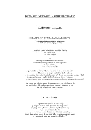 POEMAS DE “VERSOS DE LAS IMPERFECCIONES”
CAPÍTULO I - Aspiración
DE LA MARCHA INFINITA HACIA LA LIBERTAD
“ ... mirad y ved bien que las cosas no duren mucho,
no siendo que se tornen añejas y rancias”.
... rebélate, oh ser mío, contra las viejas formas,
las viejas luces
y la vieja alegría;
sal
y resurge sobre terminaciones íntimas,
sobre todo cuanto pueda ser tu orilla o puente,
tu ley o libertad,
pero, al fin, tu muerte;
... para hollar lo eterno deberás vencer el velo de la fascinación,
el humus de la sangre y el néctar de los labios,
y con amor y ciencia instituir tu fuerza y tu belleza: una lanza pura, docta y fiel
con que enfrentarte a credos de hombres y de dioses y no caer;
[…necesitamos crear nuevos conceptos, nuevos números y nuevas geometrías]
.. haz, pues, con mis huesos un fuego pavoroso y con mi alma un río,
un mar inabarcable en llamas con que instruir y propagar la luz;
ser mío, sé valiente, no te detengas.
CAER EL CIELO
… ayer nos han echado el cielo abajo
y los pies de New York por primera vez pisaron
sangre y miedo, hilachas, humus, papel destrozado;
ayer nos han tirado el cielo
y de nuevo nos hemos descubierto tiritando desnudos,
como si de pronto la piel de nuestras vidas ya no sirviera para nada;
¿ y ahora qué hacer y a dónde ir, a dónde… ?
 