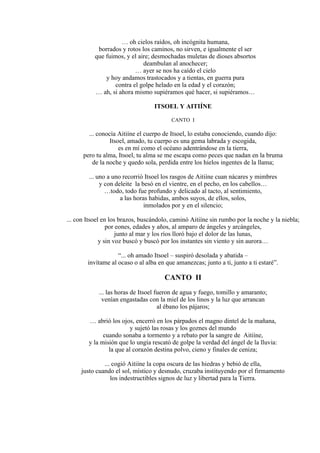 … oh cielos raídos, oh incógnita humana,
borrados y rotos los caminos, no sirven, e igualmente el ser
que fuimos, y el aire; desmochadas muletas de dioses absortos
deambulan al anochecer;
… ayer se nos ha caído el cielo
y hoy andamos trastocados y a tientas, en guerra pura
contra el golpe helado en la edad y el corazón;
… ah, si ahora mismo supiéramos qué hacer, si supiéramos…
ITSOEL Y AITIÍNE
CANTO I
... conocía Aitiíne el cuerpo de Itsoel, lo estaba conociendo, cuando dijo:
Itsoel, amado, tu cuerpo es una gema labrada y escogida,
es en mí como el océano adentrándose en la tierra,
pero tu alma, Itsoel, tu alma se me escapa como peces que nadan en la bruma
de la noche y quedo sola, perdida entre los hielos ingentes de la llama;
... uno a uno recorrió Itsoel los rasgos de Aitiíne cuan nácares y mimbres
y con deleite la besó en el vientre, en el pecho, en los cabellos…
…todo, todo fue profundo y delicado al tacto, al sentimiento,
a las horas habidas, ambos suyos, de ellos, solos,
inmolados por y en el silencio;
... con Itsoel en los brazos, buscándolo, caminó Aitiíne sin rumbo por la noche y la niebla;
por eones, edades y años, al amparo de ángeles y arcángeles,
junto al mar y los ríos lloró bajo el dolor de las lunas,
y sin voz buscó y buscó por los instantes sin viento y sin aurora…
“... oh amado Itsoel – suspiró desolada y abatida –
invítame al ocaso o al alba en que amanezcas; junto a ti, junto a ti estaré”.
CANTO II
... las horas de Itsoel fueron de agua y fuego, tomillo y amaranto;
venían engastadas con la miel de los linos y la luz que arrancan
al ébano los pájaros;
… abrió los ojos, encerró en los párpados el magno dintel de la mañana,
y sujetó las rosas y los goznes del mundo
cuando sonaba a tormento y a rebato por la sangre de Aitiíne,
y la misión que lo ungía rescató de golpe la verdad del ángel de la lluvia:
la que al corazón destina polvo, cieno y finales de ceniza;
... cogió Aitiíne la copa oscura de las hiedras y bebió de ella,
justo cuando el sol, místico y desnudo, cruzaba instituyendo por el firmamento
los indestructibles signos de luz y libertad para la Tierra.
 