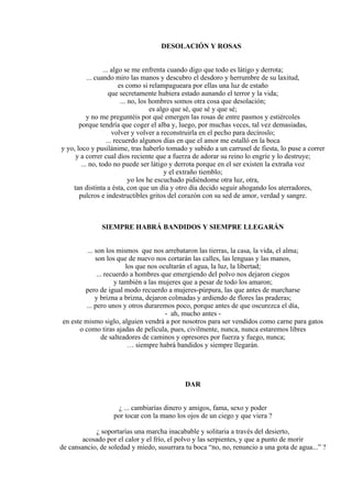 DESOLACIÓN Y ROSAS
... algo se me enfrenta cuando digo que todo es látigo y derrota;
... cuando miro las manos y descubro el desdoro y herrumbre de su laxitud,
es como si relampagueara por ellas una luz de estaño
que secretamente hubiera estado aunando el terror y la vida;
... no, los hombres somos otra cosa que desolación;
es algo que sé, que sé y que sé;
y no me preguntéis por qué emergen las rosas de entre pasmos y estiércoles
porque tendría que coger el alba y, luego, por muchas veces, tal vez demasiadas,
volver y volver a reconstruirla en el pecho para decíroslo;
... recuerdo algunos días en que el amor me estalló en la boca
y yo, loco y pusilánime, tras haberlo tomado y subido a un carrusel de fiesta, lo puse a correr
y a correr cual dios reciente que a fuerza de adorar su reino lo engríe y lo destruye;
... no, todo no puede ser látigo y derrota porque en el ser existen la extraña voz
y el extraño tiemblo;
yo los he escuchado pidiéndome otra luz, otra,
tan distinta a ésta, con que un día y otro día decido seguir ahogando los aterradores,
pulcros e indestructibles gritos del corazón con su sed de amor, verdad y sangre.
SIEMPRE HABRÁ BANDIDOS Y SIEMPRE LLEGARÁN
... son los mismos que nos arrebataron las tierras, la casa, la vida, el alma;
son los que de nuevo nos cortarán las calles, las lenguas y las manos,
los que nos ocultarán el agua, la luz, la libertad;
... recuerdo a hombres que emergiendo del polvo nos dejaron ciegos
y también a las mujeres que a pesar de todo los amaron;
pero de igual modo recuerdo a mujeres-púrpura, las que antes de marcharse
y brizna a brizna, dejaron colmadas y ardiendo de flores las praderas;
... pero unos y otros duraremos poco, porque antes de que oscurezca el día,
- ah, mucho antes -
en este mismo siglo, alguien vendrá a por nosotros para ser vendidos como carne para gatos
o como tiras ajadas de película, pues, civilmente, nunca, nunca estaremos libres
de salteadores de caminos y opresores por fuerza y fuego, nunca;
… siempre habrá bandidos y siempre llegarán.
DAR
¿ ... cambiarías dinero y amigos, fama, sexo y poder
por tocar con la mano los ojos de un ciego y que viera ?
¿ soportarías una marcha inacabable y solitaria a través del desierto,
acosado por el calor y el frío, el polvo y las serpientes, y que a punto de morir
de cansancio, de soledad y miedo, susurrara tu boca “no, no, renuncio a una gota de agua...” ?
 